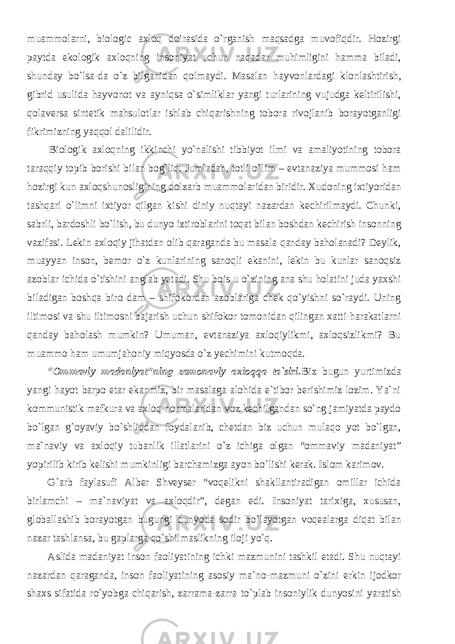 muammolarni, biologic axloq doirasida o`rganish maqsadga muvofiqdir. Hozirgi paytda ekologik axloqning insoniyat uchun naqadar muhimligini hamma biladi, shunday bo`lsa-da o`z bilganidan qolmaydi. Masalan hayvonlardagi klonlashtirish, gibrid usulida hayvonot va ayniqsa o`simliklar yangi turlarining vujudga keltirilishi, qolaversa sintetik mahsulotlar ishlab chiqarishning tobora rivojlanib borayotganligi fikrimizning yaqqol dalilidir. Biologik axloqning ikkinchi yo`nalishi tibbiyot ilmi va amaliyotining tobora taraqqiy topib borishi bilan bog`liq. Jumladan, totli o`lim – evtanaziya mummosi ham hozirgi kun axloqshunosligining dolzarb muammolaridan biridir. Xudoning ixtiyoridan tashqari o`limni ixtiyor qilgan kishi diniy nuqtayi nazardan kechirilmaydi. Chunki, sabrli, bardoshli bo`lish, bu dunyo iztiroblarini toqat bilan boshdan kechirish insonning vazifasi. Lekin axloqiy jihatdan olib qaraganda bu masala qanday baholanadi? Deylik, muayyan inson, bemor o`z kunlarining sanoqli ekanini, lekin bu kunlar sanoqsiz azoblar ichida o`tishini anglab yetadi. Shu bois u o`zining ana shu holatini juda yaxshi biladigan boshqa biro dam – shifokordan azoblariga chek qo`yishni so`raydi. Uning iltimosi va shu iltimosni bajarish uchun shifokor tomonidan qilingan xatti-harakatlarni qanday baholash mumkin? Umuman, evtanaziya axloqiylikmi, axloqsizlikmi? Bu muammo ham umumjahoniy miqyosda o`z yechimini kutmoqda. “Ommaviy madaniyat”ning zamonaviy axloqqa ta`siri. Biz bugun yurtimizda yangi hayot barpo etar ekanmiz, bir masalaga alohida e`tibor berishimiz lozim. Ya`ni kommunistik mafkura va axloq normalaridan voz kechilgandan so`ng jamiyatda paydo bo`lgan g`oyaviy bo`shliqdan foydalanib, chetdan biz uchun mulaqo yot bo`lgan, ma`naviy va axloqiy tubanlik illatlarini o`z ichiga olgan “ommaviy madaniyat” yopirilib kirib kelishi mumkinligi barchamizga ayon bo`lishi kerak. Islom karimov. G`arb faylasufi Alber Shveyser “voqelikni shakllantiradigan omillar ichida birlamchi – ma`naviyat va axloqdir”, degan edi. Insoniyat tarixiga, xususan, globallashib borayotgan bugungi dunyoda sodir bo`layotgan voqealarga diqat bilan nazar tashlansa, bu gaplarga qo`shilmaslikning iloji yo`q. Aslida madaniyat inson faoliyatining ichki mazmunini tashkil etadi. Shu nuqtayi nazardan qaraganda, inson faoliyatining asosiy ma`no-mazmuni o`zini erkin ijodkor shaxs sifatida ro`yobga chiqarish, zarrama-zarra to`plab insoniylik dunyosini yaratish 