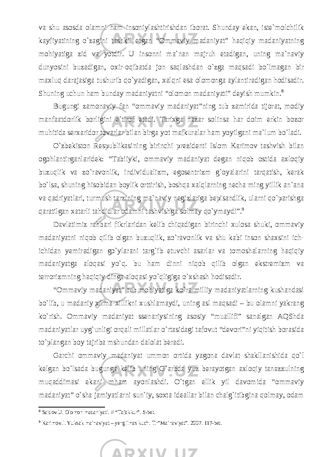 va shu asosda olamni ham insoniylashtirishdan iborat. Shunday ekan, iste`molchilik kayfiyatining o`zagini tashkil etgan “Ommaviy madaniyat” haqiqiy madaniyatning mohiyatiga zid va yotdir. U insonni ma`nan majruh etadigan, uning ma`naviy dunyosini buzadigan, oxir-oqibatda jon saqlashdan o`zga maqsadi bo`lmagan bir maxluq darajasiga tushurib qo`yadigan, xalqni esa olomonga aylantiradigan hodisadir. Shuning uchun ham bunday madaniyatni “olomon madaniyati” deyish mumkin. 8 Bugungi zamonaviy fan “ommaviy madaniyat”ning tub zamirida tijorat, modiy manfaatdorlik borligini e`tirof etadi. Tarixga nazar solinsa har doim erkin bozor muhitida serxaridor tovarlar bilan birga yot mafkuralar ham yoyilgani ma`lum bo`ladi. O`zbekiston Respublikasining birinchi prezidenti Islom Karimov tashvish bilan ogohlantirganlaridek: “Tabiiyki, ommaviy madaniyat degan niqob ostida axloqiy buzuqlik va zo`ravonlik, individualizm, egosentrizm g`oyalarini tarqatish, kerak bo`lsa, shuning hisobidan boylik orttirish, boshqa xalqlarning necha ming yillik an`ana va qadriyatlari, turmush tarzining ma`naviy negizlariga bepisandlik, ularni qo`parishga qaratilgan xatarli tahdidlar odamni tashvishga solmay qo`ymaydi”. 9 Davlatimiz rahbari fikrlaridan kelib chiqadigan birinchi xulosa shuki, ommaviy madaniyatni niqob qilib olgan buzuqlik, zo`ravonlik va shu kabi inson shaxsini ich- ichidan yemiradigan go`ylarani targ`ib etuvchi asarlar va tomoshalarning haqiqiy madaniyatga aloqasi yo`q. bu ham dinni niqob qilib olgan ekstremizm va terrorizmning haqiqiy dinga aloqasi yo`qligiga o`xshash hodisadir. “Ommaviy madaniyat” tub mohiyatiga ko`ra milliy madaniyatlarning kushandasi bo`lib, u madaniy xilma-xillikni xushlamaydi, uning asl maqsadi – bu olamni yakrang ko`rish. Ommaviy madaniyat ssenariysining asosiy “muallifi” sanalgan AQShda madaniyatlar uyg`unligi orqali millatlar o`rtasidagi tafovut “devori”ni yiqitish borasida to`plangan boy tajriba mshundan dalolat beradi. Garchi ommaviy madaniyat ummon ortida yagona davlat shakllanishida qo`l kelgan bo`lsada bugunga kelib uning G`arbda yuz berayotgan axloqiy tanazzulning muqaddimasi ekani mham ayonlashdi. O`tgan ellik yil davomida “ommaviy madaniyat” o`sha jamiyatlarni sun`iy, soxta ideallar bilan chalg`itibgina qolmay, odam 8 Saidov U. Olomon madaniyati. // “Tafakkur”. 5-bet. 9 Karimov.I. Yuksak ma`naviyat – yengilmas kuch. T.:”Ma`naviyat”. 2007. 117-bet. 