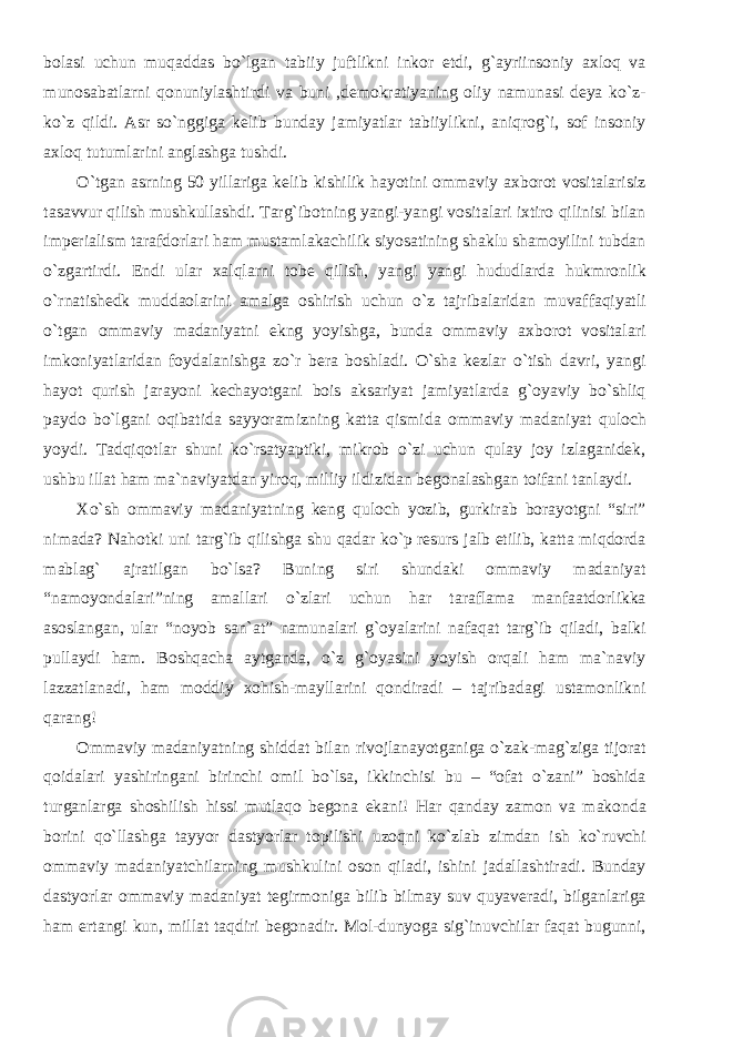 bolasi uchun muqaddas bo`lgan tabiiy juftlikni inkor etdi, g`ayriinsoniy axloq va munosabatlarni qonuniylashtirdi va buni ,demokratiyaning oliy namunasi deya ko`z- ko`z qildi. Asr so`nggiga kelib bunday jamiyatlar tabiiylikni, aniqrog`i, sof insoniy axloq tutumlarini anglashga tushdi. O`tgan asrning 50 yillariga kelib kishilik hayotini ommaviy axborot vositalarisiz tasavvur qilish mushkullashdi. Targ`ibotning yangi-yangi vositalari ixtiro qilinisi bilan imperialism tarafdorlari ham mustamlakachilik siyosatining shaklu shamoyilini tubdan o`zgartirdi. Endi ular xalqlarni tobe qilish, yangi yangi hududlarda hukmronlik o`rnatishedk muddaolarini amalga oshirish uchun o`z tajribalaridan muvaffaqiyatli o`tgan ommaviy madaniyatni ekng yoyishga, bunda ommaviy axborot vositalari imkoniyatlaridan foydalanishga zo`r bera boshladi. O`sha kezlar o`tish davri, yangi hayot qurish jarayoni kechayotgani bois aksariyat jamiyatlarda g`oyaviy bo`shliq paydo bo`lgani oqibatida sayyoramizning katta qismida ommaviy madaniyat quloch yoydi. Tadqiqotlar shuni ko`rsatyaptiki, mikrob o`zi uchun qulay joy izlaganidek, ushbu illat ham ma`naviyatdan yiroq, milliy ildizidan begonalashgan toifani tanlaydi. Xo`sh ommaviy madaniyatning keng quloch yozib, gurkirab borayotgni “siri” nimada? Nahotki uni targ`ib qilishga shu qadar ko`p resurs jalb etilib, katta miqdorda mablag` ajratilgan bo`lsa? Buning siri shundaki ommaviy madaniyat “namoyondalari”ning amallari o`zlari uchun har taraflama manfaatdorlikka asoslangan, ular “noyob san`at” namunalari g`oyalarini nafaqat targ`ib qiladi, balki pullaydi ham. Boshqacha aytganda, o`z g`oyasini yoyish orqali ham ma`naviy lazzatlanadi, ham moddiy xohish-mayllarini qondiradi – tajribadagi ustamonlikni qarang! Ommaviy madaniyatning shiddat bilan rivojlanayotganiga o`zak-mag`ziga tijorat qoidalari yashiringani birinchi omil bo`lsa, ikkinchisi bu – “ofat o`zani” boshida turganlarga shoshilish hissi mutlaqo begona ekani! Har qanday zamon va makonda borini qo`llashga tayyor dastyorlar topilishi uzoqni ko`zlab zimdan ish ko`ruvchi ommaviy madaniyatchilarning mushkulini oson qiladi, ishini jadallashtiradi. Bunday dastyorlar ommaviy madaniyat tegirmoniga bilib bilmay suv quyaveradi, bilganlariga ham ertangi kun, millat taqdiri begonadir. Mol-dunyoga sig`inuvchilar faqat bugunni, 