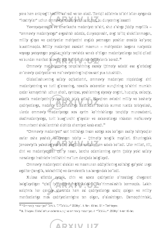 yana ham aniqrog`i hozirni ko`radi va tan oladi. Taniqli adibimiz ta`biri bilan aytganda “hoziriylar” uchun ommaviy madaniyat huzuri jon, bu dunyoning lazzati! Yevropaparastlik va amerikacha madaniyat ta`siri, shut a`sirga jiddiy moyillik – “ommaviy madaniyatga” ergashish odatda, dunyoqarashi, ongi to`liq shakillanmagan, milliy g`oya va qadriyatlar mohiyatini anglab yetmagan yoshlar orasida ko`proq kuzatilmoqda. Milliy madaniyat asoslari mazmun – mohiyatdan begona ruxiyatda voyaga yetayotgan yoshlar tabiiy ravishda sanab o`tilgan madaniyatlarga taqlid qiladi va bundan manfaat izlovchi yot kuchlar qurboniga aylanib boradi. 10 Ommaviy madaniyatning tarqalishining asosiy ijtimoiy sababi esa g`arbdagi an`anaviy qadriyatlar va ma`naviyatning inqiroz sari yuz tutushidir. Globallashuvning salbiy oqibatlarini, ommaviy madaniyat niqobidagi ahil madaniyatning va turli g`arazning, noxolis axborotlar xurujining ta`sirini mumkin qadar kamaytirish uchun aholi, ayniqsa, yoshlarning siyosiy ongini, huquqiy, axloqiy, estetik madaniyatini yuksaltirish talab etiladi. Navqiron avlodni milliy va bashariy qadriyatlarga, madaniy durdonalariga bolalikdan boshlab xurmat ruxida tarbiyalash, ularda ommaviy madaniyatga xos ayrim ko`rinishlarga tanqidiy munosabatni, aksilmadaniyatga, turli buzg`unchi g`oyalar va axborotlarga nisbatan mafkuraviy immunitetni shakllantirish alohida ahamiyat kasb etadi. 11 “Ommaviy madaniyat” sari intilishga inson zotiga xos bo`lgan azaliy ishtiyoqlar asrlar osha yashab kelayotgan tabiiy – ijtimoiiy tenglik mayllari. Shuningdek jamoaviylik psixologiyasi bilan bog`liq arxetiklar ham sabab bo`ladi. Ular millati, tili, dini va madaniyatidan qat`iy nazar, barcha odamlarning ayrim ijobiy yoki salbiy narsalarga instinktiv intilishini ma`lum darajada belgilaydi. Ommaviy madaniyatni shaklan va mazmunan oddiylikning xolisligi go`yoki unga egalitar (tenglik, tekischilik) va demokratik tus bergandek bo`ladi. Xulosa sifatida aytsak, chin va soxta qadriyatlar o`rtasidagi chegarani belgilaydigan “qizil ip” tobora ingichkalashib, ko`rinmaslashib bormoqda. Lekin xalqimiz har qanday sharoitda ham asl qadriyatlariga sodiq qolgan va milliy manfaatlariga mos qadriyatlarnigina tan olgan, o`zlashtirgan. Demoqchimizki, 10 “Ommaviy madaniyat” Tahdid. T.”Tafakkur” 2008-yil. 1. Son. 16-bet. Olim Toshboyev. 11 A. Erkayev. Globallashuv: axborot xuruji va ommaviy madaniyat. // “Tafakkur” .2008 yil 1-son 10-bet. 