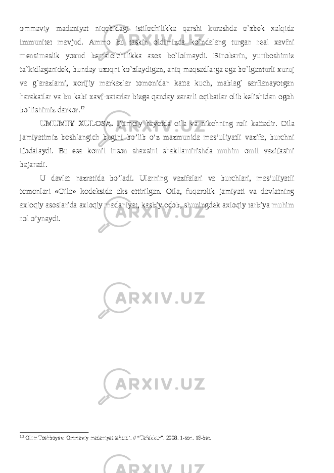 ommaviy madaniyat niqobidagi istilochilikka qarshi kurashda o`zbek xalqida immunitet mavjud. Ammo bu taskin oldimizda ko`ndalang turgan real xavfni mensimaslik yoxud bemalolchilikka asos bo`lolmaydi. Binobarin, yurtboshimiz ta`kidlaganidek, bunday uzoqni ko`zlaydigan, aniq maqsadlarga ega bo`lganturli xuruj va g`arazlarni, xorijiy markazlar tomonidan katta kuch, mablag` sarflanayotgan harakatlar va bu kabi xavf-xatarlar bizga qanday zararli oqibatlar olib kelishidan ogoh bo`lishimiz darkor. 12 UMUMIY XULOSA. Ijtimoiy hayotda oila va nikohning roli kattadir. Oila jamiyatimiz boshlangich bugini bo’lib o’z mazmunida mas‘uliyatli vazifa, burchni ifodalaydi. Bu esa komil inson shaxsini shakllantirishda muhim omil vazifasini bajaradi. U davlat nazratida bo’ladi. Ularning vazifalari va burchlari, mas‘uliyatli tomonlari «Oila» kodeksida aks ettirilgan. Oila, fuqarolik jamiyati va davlatning axloqiy asoslarida axloqiy madaniyat, kasbiy odob, shuningdek axloqiy tarbiya muhim rol o’ynaydi. 12 Olim Toshboyev. Ommaviy madaniyat tahdidi. // “Tafakkur”. 2008. 1-son. 16-bet. 