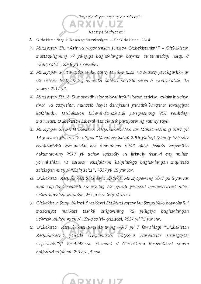 Foydalanilgan manbalar ro&#39;yxati: Аsоsiy adabiyotlar: 1. O’zbеkistоn Rеspublikаsining Kоnstitusiyasi. – T.: O`zbеkistоn . 201 4 . 2. Mirziyoyev Sh. “Aziz va yagonamsan jonajon О‘zbekistonim!” – О‘zbekiston mustaqilligining 27 yilligiga bag‘ishlangan bayram tantanasidagi nutqi. // “Xalq so’zi”, 2018 yil 1 sentabr. 3. Mirziyoyev Sh. Tanqidiy tahlil, qat’iy tartib-intizom va shaxsiy javobgarlik-har bir rahbar faoliyatining kundalik qoidasi bo’lishi kerak // «Xalq so’zi». 15 yanvar 2017 yil. 4. Mirziyoyev SH.M. Demokratik islohotlarni izchil davom ettirish, xalqimiz uchun tinch va osoyishta, munosib hayot darajasini yaratish-barqaror taraqqiyot kafolatidir. O’zbekiston Liberal-demokratik partiyasining VIII sezdidagi ma’ruzasi. O’zbekiston Liberal-demokratik partiyasining rasmiy sayti. 5. Mirziyoyev SH.M. O’zbekiston Respublikasi Vazirlar Mahkamasining 2017 yil 14 yanvar oyida bo’lib o’tgan “Mamlakatimizni 2016 yildagi ijtimoiy-iqtisodiy rivojlantirish yakunlarini har tomonlama tahlil qilish hamda respublika hukumatoning 2017 yil uchun iqtisodiy va ijtimoiy dasturi eng muhim yo’nalishlari va ustuvor vazifalarini belgilashga bag’ishlangan majlisida so’zlagan nutqi // “Xalq so’zi”, 2017 yil 16 yanvar. 6. O’zbekiston Respublikasi Prezidenti SHavkat Mirziyoyevning 2017 yil 5 yanvar kuni sog’liqni saqlash sohasining bir guruh yetakchi mutaxassislari bilan uchrashuvidagi nutqidan. M a n b a: http://uza.uz 7. O’zbekiston Respublikasi Prezidenti SH.Mirziyoyevning Respublika baynalmilal madaniyat markazi tashkil etilganining 25 yilligiga bag’ishlangan uchrashuvidagi nutqi // «Xalq so’zi» gazetasi, 2017 yil 25 yanvar. 8. O’zbekiston Respublikasi Prezidentining 2017 yil 7 fevraldagi “O’zbekiston Respublikasini yanada rivojlantirish bo’yicha Harakatlar strategiyasi to’g’risida”gi PF-4947-son Farmoni // O’zbekiston Respublikasi qonun hujjatlari to’plami, 2017 y., 6-son. 