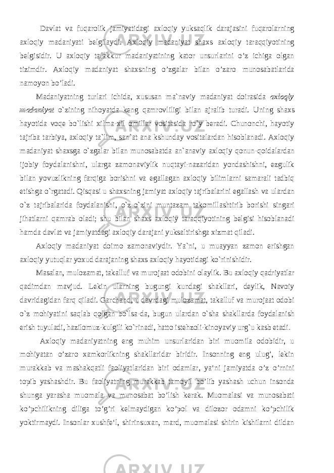 Davlat va fuqarolik jamiyatidagi axloqiy yuksaqlik darajasini fuqarolarning axloqiy madaniyati belgilaydi. Axloqiy madaniyat shaxs axloqiy taraqqiyotining belgisidir. U axloqiy tafakkur madaniyatining kator unsurlarini o’z ichiga olgan tizimdir. Axloqiy madaniyat shaxsning o’zgalar bilan o’zaro munosabatlarida namoyon bo’ladi. Madaniyatning turlari ichida, xususan ma`naviy madaniyat doirasida axloqiy madaniyat o`zining nihoyatda keng qamrovliligi bilan ajralib turadi. Uning shaxs hayotida voqe bo`lishi xilma-xil omillar vositasida ro`y beradi. Chunonchi, hayotiy tajriba tarbiya, axloqiy ta`lim, san`at ana kshunday vositalardan hisoblanadi. Axloqiy madaniyat shaxsga o`zgalar bilan munosabatda an`anaviy axloqiy qonun-qoidalardan ijobiy foydalanishni, ularga zamonaviylik nuqtayi-nazaridan yondashishni, ezgulik bilan yovuzlikning farqiga borishni va egallagan axloqiy bilimlarni samarali tadbiq etishga o`rgatadi. Qisqasi u shaxsning jamiyat axloqiy tajribalarini egallash va ulardan o`z tajribalarida foydalanishi, o`z-o`zini muntazam takomillashtirib borishi singari jihatlarni qamrab oladi; shu bilan shaxs axloqiy taraqqiyotining belgisi hisoblanadi hamda davlat va jamiyatdagi axloqiy darajani yuksaltirishga xizmat qiladi. Axloqiy madaniyat doimo zamonaviydir. Ya`ni, u muayyan zamon erishgan axloqiy yutuqlar yoxud darajaning shaxs axloqiy hayotidagi ko`rinishidir. Masalan, mulozamat, takalluf va murojaat odobini olaylik. Bu axloqiy qadriyatlar qadimdan mavjud. Lekin ularning bugungi kundagi shakllari, deylik, Navoiy davridagidan farq qiladi. Garchand, u davrdagi mulozamat, takalluf va murojaat odobi o`z mohiyatini saqlab qolgan bo`lsa-da, bugun ulardan o`sha shakllarda foydalanish erish tuyuladi, hazilomuz-kulgili ko`rinadi, hatto istehzoli-kinoyaviy urg`u kasb etadi . Axloqiy madaniyatning eng muhim unsurlaridan biri muomila odobidir, u mohiyatan o’zaro xamkorlikning shakllaridar biridir. Insonning eng ulug’, lekin murakkab va mashakqatli faoliyatlaridan biri odamlar, ya‘ni jamiyatda o’z o’rnini topib yashashdir. Bu faoliyatning murakkab tamoyil bo’lib yashash uchun insonda shunga yarasha muomala va munosabat bo’lish kerak. Muomalasi va munosabati ko’pchilikning diliga to’g’ri kelmaydigan ko’pol va dilozor odamni ko’pchilik yoktirmaydi. Insonlar xushfe‘l, shirinsuxan, mard, muomalasi shirin kishilarni dildan 