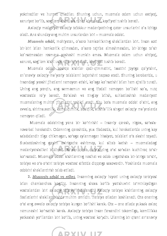 yoktiradilar va hurmat qiladilar. Shuning uchun, muomala odam uchun extiyoj, zaruriyat bo’lib, sog’lom kishi usiz ruhan kiynaladi, kayfiyati tushib boradi. Axloqiy madaniyat axloqiy tafakkur madaniyatining qator unsurlarini o`z ichiga oladi. Ana shunday eng muhim unsurlardan biri – muomala odobi. Muomala odobi , mohiyatan, o`zaro hamkorlikning shakllaridan biri. Inson zoti bir-biri bilan hamkorlik qilmasdan, o`zaro tajriba almashmasdan, bir-biriga ta`sir ko`rsatmasdan rosmana yashashi mumkin emas. Muomala odam uchun ehtiyoj, zarurat, sog`lom kishi usiz ruhan qiynaladi, kayfiyati tushib boradi. Muomala odobi boshqa kishilar qadr-qimmatini, izzatini joyiga qo`yishni, an`anaviy axloqiy-me`yoriy talablarni bajarishni taqozo etadi. Shuning barobarida, u insondagi yaxshi jihatlarni namoyon etishi, ko`zga ko`rsatishi bilan ham ajralib turadi. Uning eng yorqin, eng sermazmun va eng ifodali namoyon bo`lishi so`z, nutq vositasida ro`y beradi. So`zlash va tinglay bilish, suhbatlashish madaniyati muomalaning muhim jihatlarini tashkil etadi. Shu bois muomala odobi o`zini, eng avvalo, shirinsuxanlik, kamsuqumlik, bosiqlik, xushfe`llik singari axloqiy me`yrolarda namoyon qiladi. Muomala odobining yana bir ko’rinishi – insoniy qarash, nigox, so’zsiz- noverbal harakatdir. Odamning qarashida, yuz ifodasida, kul harakatlarida uning kay sababdandir tilga chikmagan, so’zga aylanmagan hissiyot, talablari o’z aksini topadi. Suxbatdoshning gapini oxirigacha eshitmay, kul siltab ketish – muomaladagi madaniyatsizlikni bildiradi. Ba‘zan qarab qo’yishning o’zi so’zdan kuchliroq ta‘sir ko’rsatadi. Muomala odobi kishilarning nasihat va odob urgatishsiz bir-biriga ta‘siri, tarbiya va o’z-o’zini tarbiya vositasi sifatida diqqatga sazovordir. Yoshlarda muomala odobini shakllantirish talab etiladi. 2 . Muomala odobi va etiket. Insonning axloqiy hayoti uning axloqiy tarbiyasi bilan chambarchas bog’liq. Insonning shaxs bo’lib yetishuvini ta‘minlaydigan vositalaridan biri axloqiy tarbiya hisoblanadi. Axloqiy tarbiya kishilarning axloqiy fazilatlarini shakllantirishda muhim omildir. Tarbiya oiladan boshlanadi. Ota-onaning o’zi eng avvalo axloqiy tarbiya kurgan bo’lishi kerak. Ota – ona oilada yuksak axloq namunasini ko’rsatish kerak. Axloqiy tarbiya inson farzandini takomilga, komillikka yetkazish yo’llaridan biri bo’lib, uning vositasi ko’pdir. Ularning bir qismi an‘anaviy 