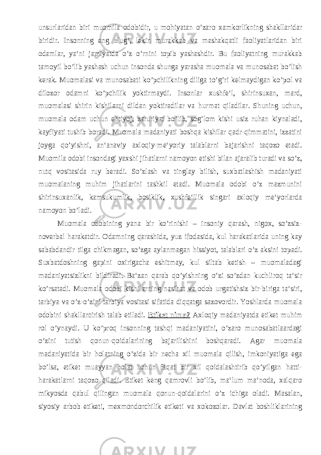 unsurlaridan biri muomila odobidir, u mohiyatan o’zaro xamkorlikning shakllaridar biridir. Insonning eng ulug’, lekin murakkab va mashakqatli faoliyatlaridan biri odamlar, ya‘ni jamiyatda o’z o’rnini topib yashashdir. Bu faoliyatning murakkab tamoyil bo’lib yashash uchun insonda shunga yarasha muomala va munosabat bo’lish kerak. Muomalasi va munosabati ko’pchilikning diliga to’g’ri kelmaydigan ko’pol va dilozor odamni ko’pchilik yoktirmaydi. Insonlar xushfe‘l, shirinsuxan, mard, muomalasi shirin kishilarni dildan yoktiradilar va hurmat qiladilar. Shuning uchun, muomala odam uchun ehtiyoj, zaruriyat bo’lib, sog’lom kishi usiz ruhan kiynaladi, kayfiyati tushib boradi. Muomala madaniyati boshqa kishilar qadr-qimmatini, izzatini joyga qo’yishni, an‘anaviy axloqiy-me‘yoriy talablarni bajarishni taqozo etadi. Muomila odobi insondagi yaxshi jihatlarni namoyon etishi bilan ajaralib turadi va so’z, nutq vositasida ruy beradi. So’zlash va tinglay bilish, suxbatlashish madaniyati muomalaning muhim jihatlarini tashkil etadi. Muomala odobi o’z mazmunini shirinsuxanlik, kamsukumlik, bosiklik, xushfe‘llik singari axloqiy me‘yorlarda namoyon bo’ladi. Muomala odobining yana bir ko’rinishi – insoniy qarash, nigox, so’zsiz- noverbal harakatdir. Odamning qarashida, yuz ifodasida, kul harakatlarida uning kay sababdandir tilga chikmagan, so’zga aylanmagan hissiyot, talablari o’z aksini topadi. Suxbatdoshning gapini oxirigacha eshitmay, kul siltab ketish – muomaladagi madaniyatsizlikni bildiradi. Ba‘zan qarab qo’yishning o’zi so’zdan kuchliroq ta‘sir ko’rsatadi. Muomala odobi kishilarning nasihat va odob urgatishsiz bir-biriga ta‘siri, tarbiya va o’z-o’zini tarbiya vositasi sifatida diqqatga sazovordir. Yoshlarda muomala odobini shakllantirish talab etiladi. Etiket nima? Axloqiy madaniyatda etiket muhim rol o’ynaydi. U ko’proq insonning tashqi madaniyatini, o’zaro munosabatlaardagi o’zini tutish qonun-qoidalarining bajarilishini boshqaradi. Agar muomala madaniyatida bir holatning o’zida bir necha xil muomala qilish, imkoniyatiga ega bo’lsa, etiket muayyan holat uchun faqat bir xil qoidalashtirib qo’yilgan hatti- harakatlarni taqozo qiladi. Etiket keng qamrovli bo’lib, ma‘lum ma‘noda, xalqaro mikyosda qabul qilingan muomala qonun-qoidalarini o’z ichiga oladi. Masalan, siyosiy arbob etiketi, mexmondorchilik etiketi va xokozolar. Davlat boshliklarining 