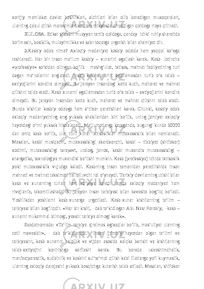 xorijiy mamlakat davlat boshliklari, elchilari bilan olib boradigan muzoqaralari, ularning qabul qilish marosimlari xalqaro mikyosda o’rnatilgan qoidaga rioya qilinadi. XULOSA . Etiket shaxsni muayyan tartib-qoidaga, qanday ichki ruhiy sharoitda bo’lmasin, bosiklik, muloyimlikka va sabr-toqatga urgatish bilan ahamiyat dir. 3 .Kasbiy odob nima? Axloqiy madaniyat kasbiy odatda ham yaqqol ko’zga tashlanadi. Har bir inson ma‘lum kasbiy – xunarini egallash kerak. Kasb- lotincha «professiya» so’zidan olingan bo’lib - mashg’ulot, ixtisos, mehnat faoliyatining turi degan ma‘nolarini anglatadi. Inson kasb-xunarini egallamasdan turib o’z talab – extiyojlarini kondira olmaydi. Bu jarayon insondagi katta kuch, mahorat va mehnat qilishni talab etadi. Kasb xunarni egallamasdan turib o’z talab – extiyojlarini kondira olmaydi. Bu jarayon insondan katta kuch, mahorat va mehnat qilishni talab etadi. Bunda kishilar kasbiy odobga ham e‘tibor qaratishlari kerak. Chunki, kasbiy odob axloqiy madaniyatning eng yuksak shakllaridan biri bo’lib, uning jamiyat axloqiy hayotdagi o’rni yuksak hisoblanadi. Ma‘lumotlarga karaganda, bugungi kunda 50000 dan ortiq kasb bo’lib, ular turli xunar ixtisosliklar mutaxassislik bilan nomlanadi. Masalan, kasbi musiqachi, mutaxassisligi akardeonchi, kasbi – tibbiyot (shifokor) xodimi, mutaxassisligi terapevt, urolog, jarrox, kasbi muxandis mutaxassisligi – energetika, texnologiya muxandisi bo’lishi mumkin. Kasb (professiya) ichida ixtisoslik yoki mutaxassislik vujudga keladi. Kasbning inson tomonidan yaratilishida inson mehnati va mehnat taksimoti hal qiluvchi rol o’ynaydi. Tarixiy davrlarning utishi bilan kasb va xunarning turlari ham ko’paya boradi hamda axloqiy madaniyati ham rivojlanib, takomillashadi. Bu jarayon inson tarbiyasi bilan bevosita bog’liq bo’ladi. Yoshlikdan yoshlarni kasb-xunarga urgatiladi. Kasb-xunar kishilarning ta‘lim – tarbiyasi bilan bog’liqdir. «Har bir kishi, - deb ta‘kidlagan Abu Nasr Forobiy, - kasb – xunarni mukammal bilmogi, yaxshi tarbiya olmogi kerak». Saodatnomada: «Ta‘lim tarbiya ajralmas egizaqlar bo’lib, mas‘uliyat ularning totli mevasidir», - deb ta‘kidlanadi. Inson ijtimoiy hayotdan olgan ta‘limi va tarbiyasini, kasb xunarini halollik va vijdon asosida xalqka berishi va kishilarning talab-extiyojini konirishga sarflashi kerak. Bu borada uzboshimchalik, manfaatparastlik, xudbinlik va kasbini sui‘te‘mol qilish kabi illatlarga yo’l kuymaslik, ularning axloqiy darajasini yuksak bosqichga kutarish talab etiladi. Masalan, shifokor 