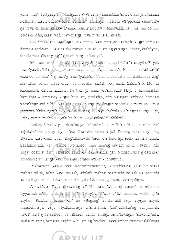 yunon haqimi Xippokrat (milodgacha V-VI asrlar) tomonidan ishlab chikilgan, tabobat xodimlari kasbiy-odobiy qonun-qoidalari jamlangan mashxur «Xippokrat kasmyodi» ga rioya qilishlari kerak». Demak, kasbiy-axloqiy madaniyatda ham ma‘lum qonun- qoidalar, odat, kasamyod, me‘yorlarga rioya qilish talab etiladi. Ilm chukkilarini egallagan, o’z umrini kasb-xunarga baxshida kilgan insonlar doimo e‘zozlanadi. Ba‘zida shu me‘yor buziladi, ularning yaratgan ixtirosi, kashfiyoti, fan olamida kilgan yangiliklari e‘tiborga olinmaydi. Mashxur rus olimi akademik Andrey Saharovning taqdirini olib kuraylik. Buyuk nazariyotchi, fizik, termoyadro sohasida tengi yo’q mutaxassis, Nobel mukofoti soxibi vodorod bombasining asosiy kashfiyotchisi, Vatan mudofasini mustahkamlashdagi xizmatlari uchun unlab orden va medallar soxibi, ikki marta Sotsialistik Mehnat Kaxramoni, obruli, badavlat bu insonga nima yetishmasdi? Nega u hammasidan kechishga – ommaviy kirgin kurollari, jumladan, o’zi yaratgan vodorod bombasi sinovlariga axd qildi? Natijada qatag`onlarga asoslangan sho’rolar tuzumi uni ilmiy jamoatchilikdan ajratib, poytaxtdan olisdagi Rossiya shaharlarida biriga badarga qildi, uning nomini matbuotda yoki kitoblarda qayd etilishini takikladi... Andrey Saharov yuksak axloq yo’lini tanladi – olimlik burchi, odobi talablarini bajarishni har qanday boylik, izzat-ikromdan baland kuydi. Demak, har qanday olim, ziyokor, kasb-xunar bilan shug’ullanuvchi inson o’z burchiga sodik bo’lishi kerak. Saodatnomada: «Ilm doimo rivojlanadi, ilmu fanning ravnaqi uchun hayotini fido kilgan odamlar doim barhayot qoladi», - deb ta‘kidlangan. Mustaqillikning dastlabki kunidanoq ilm-fanga, kasb-xunarga bo’lgan e‘tibor kuchaytirildi. O’zbekiston Respublikasi Konstitutsiyasining 37-moddasida: «Har bir shaxs mehnat qilish, erkin kasb tanlash, adolatli mehnat sharoitida ishlash va qonunda ko’rsatilgan tartibda ishsizlikdan himoyalanish huquqiga ega», - deb aytilgan. O’zbekiston Respublikasining «Ta‘lim to’g’risida» gi qonuni va «Kadrlar tayyorlash milliy dasturi» da ta‘limni qaytadan islox qilish masalasi vazifa qilib kuyildi. Prezident Islom Karimov «Bugungi kunda oldimizga kuygan buyuk maqsadimizga, ezgu niyatlarimizga erishishimiz, jamiyatimizning yangilanish, hayotimizning taraqqiyoti va istiqboli uchun amalga oshirilayotgan isloxotlarimiz, rejalarimizning samarasi taqdiri – bularning barchasi, avvalambor, zamon talablariga 