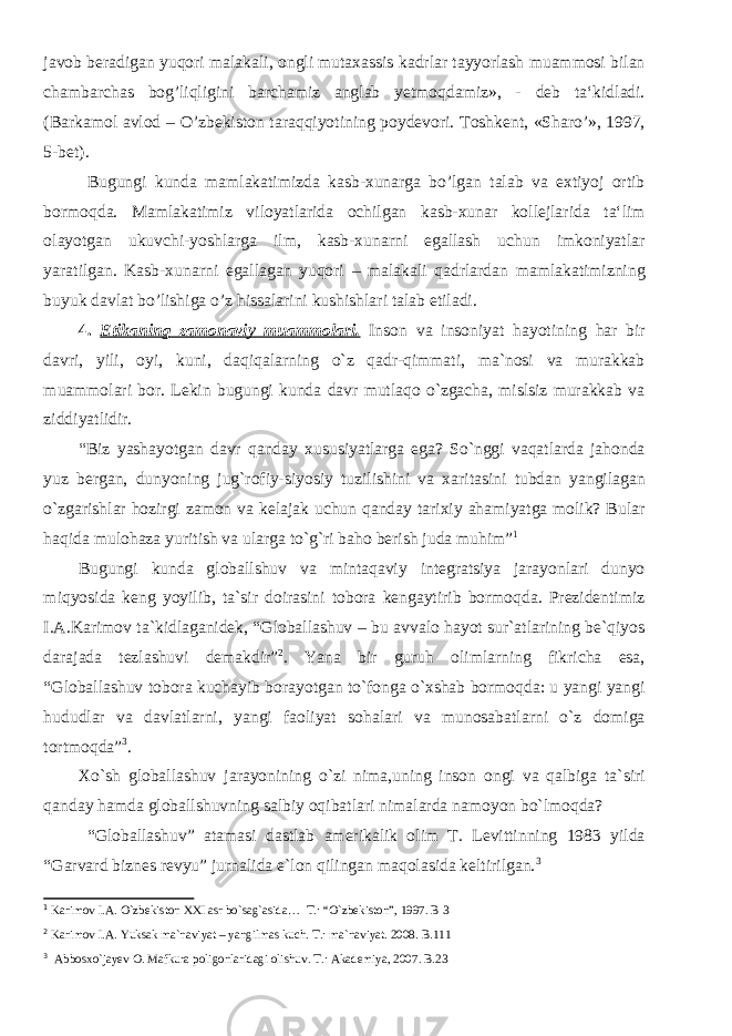 javob beradigan yuqori malakali, ongli mutaxassis kadrlar tayyorlash muammosi bilan chambarchas bog’liqligini barchamiz anglab yetmoqdamiz», - deb ta‘kidladi. (Barkamol avlod – O’zbekiston taraqqiyotining poydevori. Toshkent, «Sharo’», 1997, 5-bet). Bugungi kunda mamlakatimizda kasb-xunarga bo’lgan talab va extiyoj ortib bormoqda. Mamlakatimiz viloyatlarida ochilgan kasb-xunar kollejlarida ta‘lim olayotgan ukuvchi-yoshlarga ilm, kasb-xunarni egallash uchun imkoniyatlar yaratilgan. Kasb-xunarni egallagan yuqori – malakali qadrlardan mamlakatimizning buyuk davlat bo’lishiga o’z hissalarini kushishlari talab etiladi. 4. Etikaning zamonaviy muammolari. Inson va insoniyat hayotining har bir davri, yili, oyi, kuni, daqiqalarning o`z qadr-qimmati, ma`nosi va murakkab muammolari bor. Lekin bugungi kunda davr mutlaqo o`zgacha, mislsiz murakkab va ziddiyatlidir. “Biz yashayotgan davr qanday xususiyatlarga ega? So`nggi vaqatlarda jahonda yuz bergan, dunyoning jug`rofiy-siyosiy tuzilishini va xaritasini tubdan yangilagan o`zgarishlar hozirgi zamon va kelajak uchun qanday tarixiy ahamiyatga molik? Bular haqida mulohaza yuritish va ularga to`g`ri baho berish juda muhim” 1 Bugungi kunda globallshuv va mintaqaviy integratsiya jarayonlari dunyo miqyosida keng yoyilib, ta`sir doirasini tobora kengaytirib bormoqda. Prezidentimiz I.A.Karimov ta`kidlaganidek, “Globallashuv – bu avvalo hayot sur`atlarining be`qiyos darajada tezlashuvi demakdir” 2 . Yana bir guruh olimlarning fikricha esa, “Globallashuv tobora kuchayib borayotgan to`fonga o`xshab bormoqda: u yangi yangi hududlar va davlatlarni, yangi faoliyat sohalari va munosabatlarni o`z domiga tortmoqda” 3 . Xo`sh globallashuv jarayonining o`zi nima,uning inson ongi va qalbiga ta`siri qanday hamda globallshuvning salbiy oqibatlari nimalarda namoyon bo`lmoqda? “Globallashuv” atamasi dastlab amerikalik olim T. Levittinning 1983 yilda “Garvard biznes revyu” jurnalida e`lon qilingan maqolasida keltirilgan. 3 1 Karimov I.A. O`zbekiston XXI asr bo`sag`asida… T.: “O`zbekiston”, 1997. B 3 2 Karimov I.A. Yuksak ma`naviyat – yangilmas kuch. T.: ma`naviyat. 2008. B.111 3 Abbosxo`jayev O. Mafkura poligonlaridagi olishuv. T.: Akademiya, 2007. B.23 