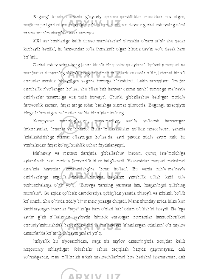 Bugungi kunda dunyoda g`oyaviy qarama-qarshiliklar murakkab tus olgan, mafkura poligonlari yadro poliginlaridan ham kuchliroq davrda globallashuvning o`rni tobora muhim ahamiyat kasb etmoqda. XXI asr boshlariga kelib dunyo mamlakatlari o`rtasida o`zaro ta`sir shu qadar kuchayib ketdiki, bu jarayondan to`la ihotalanib olgan birorta davlat yo`q desak ham bo`ladi. Globall a shuv sabab keng jahon kichik bir qishloqqa aylandi. Iqtisodiy maqsad va manfaatlar dunyoning siyosiy chegara hamda to`siqlaridan oshib o`tib, jahonni bir xil qonunlar asosida ishlaydigan yagona bozorga birlashtirdi. Lekin taraqqiyot, ilm-fan qanchalik rivojlangan bo`lsa, shu bilan bab-baravar qarma-qarshi tomonga ma`naviy qadriyatlar tanazzulga yuz tutib boryapti. Chunki globallashuv keltirgan moddiy farovonlik asosan, faqat tanga rohat berishga xizmat qilmoqda. Bugungi taraqqiyot bizga in`om etgan ne`matlar haqida bir o`ylab ko`ring. Kompyuter texnologiyalari, mass-mediya, sun`iy yo`ldosh berayotgan imkoniyatlar, internet va hokazo. Bular mutaxassislar qo`lida taraqqiyotni yanada jadallashtirishga xizmat qilayotgan bo`lsa-da, ayni paytda oddiy avom xalq bu vositalardan faqat ko`ngilxushlik uchun foydalanyapti. Ma`naviy va maxsus darajada globallashuv insonni quruq iste`molchiga aylantiradi: baxt moddiy farovonlik bilan belgilanadi. Yashashdan maqsad maksimal darajada hayotdan lazzatlanishgina iborat bo`ladi. Bu yerda ruhiy-ma`naviy qadriyatlarga ezgulik, savob, birovga beg`araz yaxshilik qilish kabi oily tushunchalarga o`rin yo`q. “Birovga zararing yetmasa bas, istaganingni qilishing mumkin”. Bu aqida qolibsiz demokratiya qobig`ida yanada chiroyli va adolatli bo`lib ko`rinadi. Shu o`rinda oddiy bir mantiq yuzaga chiqadi. Mana shunday aqida bilan kun kechirayotgan insonlar “tepa”lariga ham o`zlari kabi odam o`tirishini istaydi. Bejizga ayrim g`ab o`lkalarida saylovda ishtirok etayotgan nomzotlar besoqolbozlikni qonuniylashtirishdek har qanday din va ma`naviyat la`natlangan odatlarni o`z saylov dasturlarida ko`tarib chiqayotganlari yo`q. Italiyalik bir siyosatchidan, nega siz saylov dasturingizda xorijdan kelib noqonuniy ishlaydigan fohishalar ishini taqiqlash haqida gapirmaysiz, deb so`rashganda, men millionlab erkak saylovchilarimni boy berishni istamayman, deb 