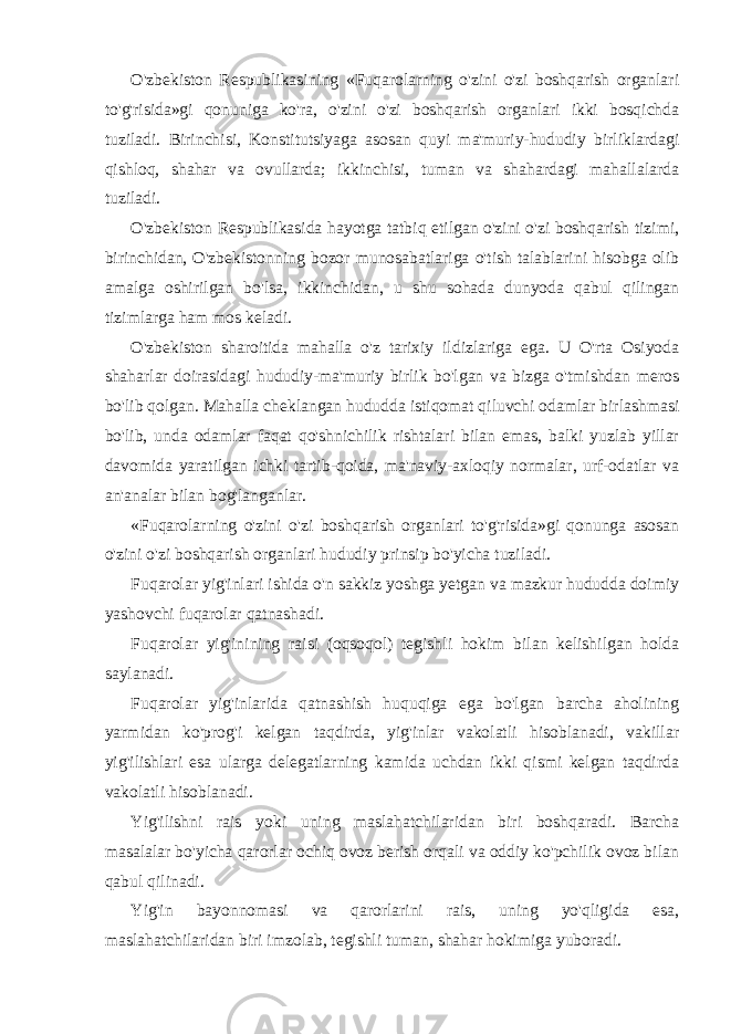 O&#39;zbekiston Respublikasining «Fuqarolarning o&#39;zini o&#39;zi boshqarish organlari to&#39;g&#39;risida»gi qonuniga ko&#39;ra, o&#39;zini o&#39;zi boshqarish organlari ikki bosqichda tuziladi. Birinchisi, Konstitutsiyaga asosan quyi ma&#39;muriy-hududiy birliklardagi qishloq, shahar va ovullarda; ikkinchisi, tuman va shahardagi mahallalarda tuziladi. O&#39;zbekiston Respublikasida hayotga tatbiq etilgan o&#39;zini o&#39;zi boshqarish tizimi, birinchidan, O&#39;zbekistonning bozor munosabatlariga o&#39;tish talablarini hisobga olib amalga oshirilgan bo&#39;lsa, ikkinchidan, u shu sohada dunyoda qabul qilingan tizimlarga ham mos keladi. O&#39;zbekiston sharoitida mahalla o&#39;z tarixiy ildizlariga ega. U O&#39;rta Osiyoda shaharlar doirasidagi hududiy-ma&#39;muriy birlik bo&#39;lgan va bizga o&#39;tmishdan meros bo&#39;lib qolgan. Mahalla cheklangan hududda istiqomat qiluvchi odamlar birlashmasi bo&#39;lib, unda odamlar faqat qo&#39;shnichilik rishtalari bilan emas, balki yuzlab yillar davomida yaratilgan ichki tartib-qoida, ma&#39;naviy-axloqiy normalar, urf-odatlar va an&#39;analar bilan bog&#39;langanlar. «Fuqarolarning o&#39;zini o&#39;zi boshqarish organlari to&#39;g&#39;risida»gi qonunga asosan o&#39;zini o&#39;zi boshqarish organlari hududiy prinsip bo&#39;yicha tuziladi. Fuqarolar yig&#39;inlari ishida o&#39;n sakkiz yoshga yetgan va mazkur hududda doimiy yashovchi fuqarolar qatnashadi. Fuqarolar yig&#39;inining raisi (oqsoqol) tegishli hokim bilan kelishilgan holda saylanadi. Fuqarolar yig&#39;inlarida qatnashish huquqiga ega bo&#39;lgan barcha aholining yarmidan ko&#39;prog&#39;i kelgan taqdirda, yig&#39;inlar vakolatli hisoblanadi, vakillar yig&#39;ilishlari esa ularga delegatlarning kamida uchdan ikki qismi kelgan taqdirda vakolatli hisoblanadi. Yig&#39;ilishni rais yoki uning maslahatchilaridan biri boshqaradi. Barcha masalalar bo&#39;yicha qarorlar ochiq ovoz berish orqali va oddiy ko&#39;pchilik ovoz bilan qabul qilinadi. Yig&#39;in bayonnomasi va qarorlarini rais, uning yo&#39;qligida esa, maslahatchilaridan biri imzolab, tegishli tuman, shahar hokimiga yuboradi. 