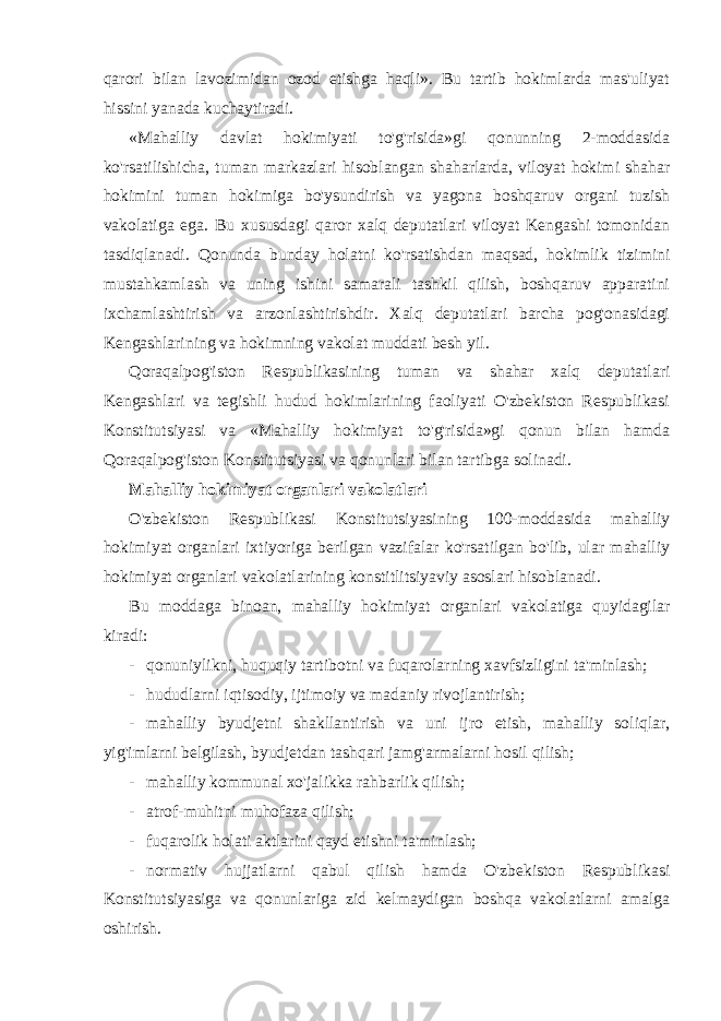 qarori bilan lavozimidan ozod etishga haqli». Bu tartib hokimlarda mas&#39;uliyat hissini yanada kuchaytiradi. «Mahalliy davlat hokimiyati to&#39;g&#39;risida»gi qonunning 2-moddasida ko&#39;rsatilishicha, tuman markazlari hisoblangan shaharlarda, viloyat hokimi shahar hokimini tuman hokimiga bo&#39;ysundirish va yagona boshqaruv organi tuzish vakolatiga ega. Bu xususdagi qaror xalq deputatlari viloyat Kengashi tomonidan tasdiqlanadi. Qonunda bunday holatni ko&#39;rsatishdan maqsad, hokimlik tizimini mustahkamlash va uning ishini samarali tashkil qilish, boshqaruv apparatini ixchamlashtirish va arzonlashtirishdir. Xalq deputatlari barcha pog&#39;onasidagi Kengashlarining va hokimning vakolat muddati besh yil. Qoraqalpog&#39;iston Respublikasining tuman va shahar xalq deputatlari Kengashlari va tegishli hudud hokimlarining faoliyati O&#39;zbekiston Respublikasi Konstitutsiyasi va «Mahalliy hokimiyat to&#39;g&#39;risida»gi qonun bilan hamda Qoraqalpog&#39;iston Konstitutsiyasi va qonunlari bilan tartibga solinadi. Mahalliy hokimiyat organlari vakolatlari O&#39;zbekiston Respublikasi Konstitutsiyasining 100-moddasida mahalliy hokimiyat organlari ixtiyoriga berilgan vazifalar ko&#39;rsatilgan bo&#39;lib, ular mahalliy hokimiyat organlari vakolatlarining konstitlitsiyaviy asoslari hisoblanadi. Bu moddaga binoan, mahalliy hokimiyat organlari vakolatiga quyidagilar kiradi: - qonuniylikni, huquqiy tartibotni va fuqarolarning xavfsizligini ta&#39;minlash; - hududlarni iqtisodiy, ijtimoiy va madaniy rivojlantirish; - mahalliy byudjetni shakllantirish va uni ijro etish, mahalliy soliqlar, yig&#39;imlarni belgilash, byudjetdan tashqari jamg&#39;armalarni hosil qilish; - mahalliy kommunal xo&#39;jalikka rahbarlik qilish; - atrof-muhitni muhofaza qilish; - fuqarolik holati aktlarini qayd etishni ta&#39;minlash; - normativ hujjatlarni qabul qilish hamda O&#39;zbekiston Respublikasi Konstitutsiyasiga va qonunlariga zid kelmaydigan boshqa vakolatlarni amalga oshirish. 