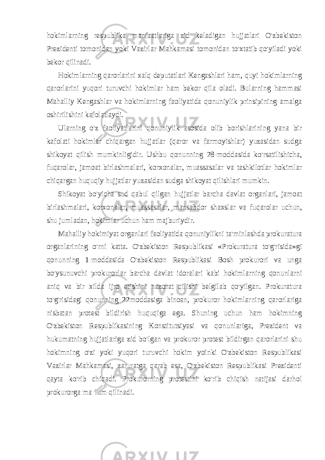 hokimlarning respublika manfaatlariga zid keladigan hujjatlari O&#39;zbekiston Prezidenti tomonidan yoki Vazirlar Mahkamasi tomonidan to&#39;xtatib qo&#39;yiladi yoki bekor qilinadi. Hokimlarning qarorlarini xalq deputatlari Kengashlari ham, quyi hokimlarning qarorlarini yuqori turuvchi hokimlar ham bekor qila oladi. Bularning hammasi Mahalliy Kengashlar va hokimlarning faoliyatida qonuniylik prinsipining amalga oshirilishini kafolatlaydi. Ularning o&#39;z faoliyatlarini qonuniylik asosida olib borishlarining yana bir kafolati hokimlar chiqargan hujjatlar (qaror va farmoyishlar) yuzasidan sudga shikoyat qilish mumkinligidir. Ushbu qonunning 28-moddasida ko&#39;rsatilishicha, fuqarolar, jamoat birlashmalari, korxonalar, muassasalar va tashkilotlar hokimlar chiqargan huquqiy hujjatlar yuzasidan sudga shikoyat qilishlari mumkin. Shikoyat bo&#39;yicha sud qabul qilgan hujjatlar barcha davlat organlari, jamoat birlashmalari, korxonalar, muassasalar, mansabdor shaxslar va fuqarolar uchun, shu jumladan, hokimlar uchun ham majburiydir. Mahalliy hokimiyat organlari faoliyatida qonuniylikni ta&#39;minlashda prokuratura organlarining o&#39;rni katta. O&#39;zbekiston Respublikasi «Prokuratura to&#39;g&#39;risida»gi qonunning 1-moddasida O&#39;zbekiston Respublikasi Bosh prokurori va unga bo&#39;ysunuvchi prokurorlar barcha davlat idoralari kabi hokimlarning qonunlarni aniq va bir xilda ijro etishini nazorat qilishi belgilab qo&#39;yilgan. Prokuratura to&#39;g&#39;risidagi qonunning 22moddasiga binoan, prokuror hokimlarning qarorlariga nisbatan protest bildirish huquqiga ega. Shuning uchun ham hokimning O&#39;zbekiston Respublikasining Konstitutsiyasi va qonunlariga, Prezident va hukumatning hujjatlariga zid bo&#39;lgan va prokuror protest bildirgan qarorlarini shu hokimning o&#39;zi yoki yuqori turuvchi hokim yoinki O&#39;zbekiston Respublikasi Vazirlar Mahkamasi, zaruratga qarab esa, O&#39;zbekiston Respublikasi Prezidenti qayta ko&#39;rib chiqadi. Prokurorning protestini ko&#39;rib chiqish natijasi darhol prokurorga ma &#39;lum qilinadi. 