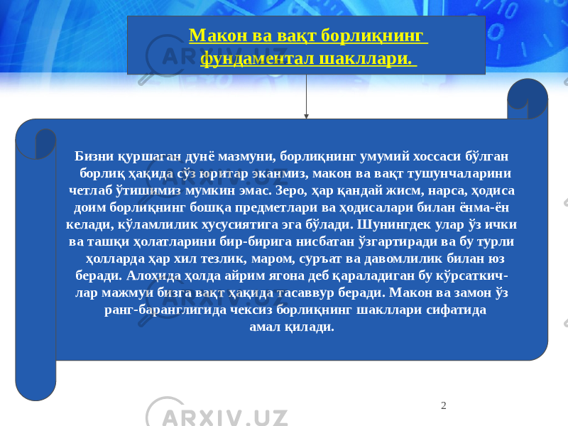 2Макон ва вақт борлиқнинг фундаментал шакллари. Бизни қуршаган дунё мазмуни, борлиқнинг умумий хоссаси бўлган борлиқ ҳақида сўз юритар эканмиз, макон ва вақт тушунчаларини четлаб ўтишимиз мумкин эмас. Зеро, ҳар қандай жисм, нарса, ҳодиса доим борлиқнинг бошқа предметлари ва ҳодисалари билан ёнма-ён келади, кўламлилик хусусиятига эга бўлади. Шунингдек улар ўз ички ва ташқи ҳолатларини бир-бирига нисбатан ўзгартиради ва бу турли ҳолларда ҳар хил тезлик, маром, суръат ва давомлилик билан юз беради. Алоҳида ҳолда айрим ягона деб қараладиган бу кўрсаткич- лар мажмуи бизга вақт ҳақида тасаввур беради. Макон ва замон ўз ранг-баранглигида чексиз борлиқнинг шакллари сифатида амал қилади. 