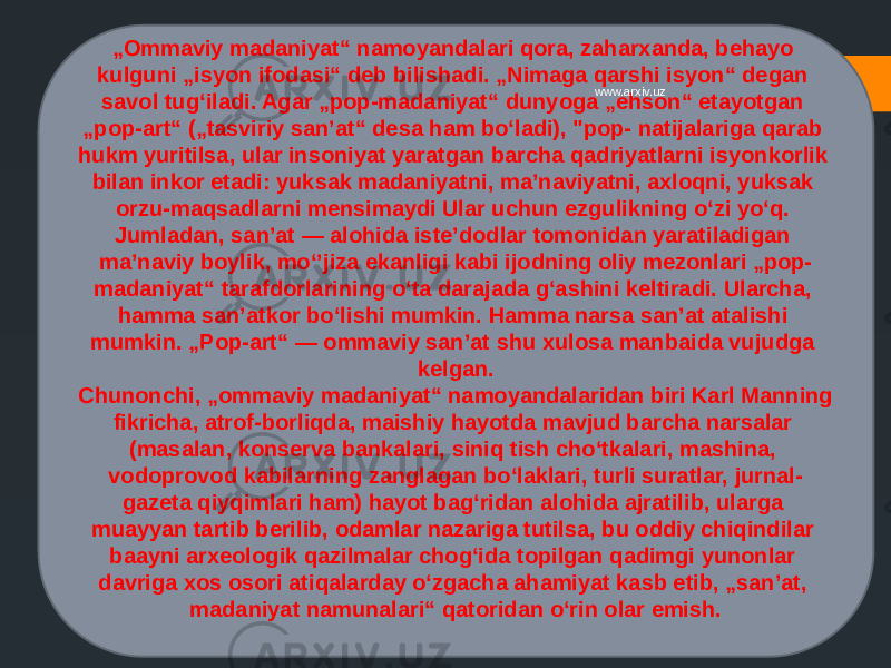 „ Ommaviy madaniyat“ namoyandalari qora, zaharxanda, behayo kulguni „isyon ifodasi“ deb bilishadi. „Nimaga qarshi isyon“ degan savol tugʻiladi. Agar „pop-madaniyat“ dunyoga „ehson“ etayotgan „pop-art“ („tasviriy sanʼat“ desa ham boʻladi), &#34;pop- natijalariga qarab hukm yuritilsa, ular insoniyat yaratgan barcha qadriyatlarni isyonkorlik bilan inkor etadi: yuksak madaniyatni, maʼnaviyatni, axloqni, yuksak orzu-maqsadlarni mensimaydi Ular uchun ezgulikning oʻzi yoʻq. Jumladan, sanʼat — alohida isteʼdodlar tomonidan yaratiladigan maʼnaviy boylik, moʻʼjiza ekanligi kabi ijodning oliy mezonlari „pop- madaniyat“ tarafdorlarining oʻta darajada gʻashini keltiradi. Ularcha, hamma sanʼatkor boʻlishi mumkin. Hamma narsa sanʼat atalishi mumkin. „Pop-art“ — ommaviy sanʼat shu xulosa manbaida vujudga kelgan. Chunonchi, „ommaviy madaniyat“ namoyandalaridan biri Karl Manning fikricha, atrof-borliqda, maishiy hayotda mavjud barcha narsalar (masalan, konserva bankalari, siniq tish choʻtkalari, mashina, vodoprovod kabilarning zanglagan boʻlaklari, turli suratlar, jurnal- gazeta qiyqimlari ham) hayot bagʻridan alohida ajratilib, ularga muayyan tartib berilib, odamlar nazariga tutilsa, bu oddiy chiqindilar baayni arxeologik qazilmalar chogʻida topilgan qadimgi yunonlar davriga xos osori atiqalarday oʻzgacha ahamiyat kasb etib, „sanʼat, madaniyat namunalari“ qatoridan oʻrin olar emish. www.arxiv.uz 