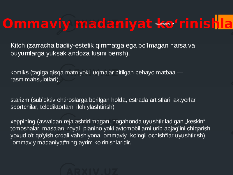 Ommaviy madaniyat koʻrinishlari Kitch (zarracha badiiy-estetik qimmatga ega boʻlmagan narsa va buyumlarga yuksak andoza tusini berish), komiks (tagiga qisqa matn yoki luqmalar bitilgan behayo matbaa — rasm mahsulotlari), starizm (subʼektiv ehtiroslarga berilgan holda, estrada artistlari, aktyorlar, sportchilar, telediktorlarni ilohiylashtirish) xeppining (avvaldan rejalashtirilmagan, nogahonda uyushtiriladigan „keskin“ tomoshalar, masalan, royal, pianino yoki avtomobillarni urib abjagʻini chiqarish yoxud oʻt qoʻyish orqali vahshiyona, ommaviy „koʻngil ochish“lar uyushtirish) „ommaviy madaniyat“ning ayrim koʻrinishlaridir. www.arxiv.uz 