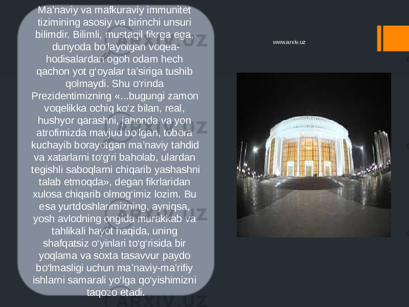 Ma’naviy va mafkuraviy immunitet tizimining asosiy va birinchi unsuri bilimdir. Bilimli, mustaqil fikrga ega, dunyoda bo‘layotgan voqea- hodisalardan ogoh odam hech qachon yot g‘oyalar ta’siriga tushib qolmaydi. Shu o‘rinda Prezidentimizning «...bugungi zamon voqelikka ochiq ko‘z bilan, real, hushyor qarashni, jahonda va yon atrofimizda mavjud bo‘lgan, tobora kuchayib borayotgan ma’naviy tahdid va xatarlarni to‘g‘ri baholab, ulardan tegishli saboqlarni chiqarib yashashni talab etmoqda», degan fikrlaridan xulosa chiqarib olmog‘imiz lozim. Bu esa yurtdoshlarimizning, ayniqsa, yosh avlodning ongida murakkab va tahlikali hayot haqida, uning shafqatsiz o‘yinlari to‘g‘risida bir yoqlama va soxta tasavvur paydo bo‘lmasligi uchun ma’naviy-ma’rifiy ishlarni samarali yo‘lga qo‘yishimizni taqozo etadi. www.arxiv.uz 