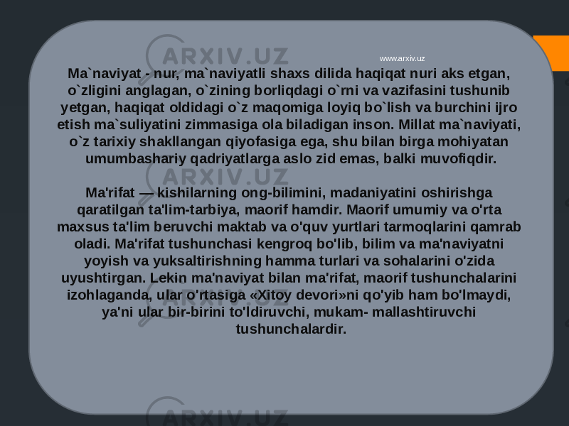 Ma`naviyat - nur, ma`naviyatli shaxs dilida haqiqat nuri aks etgan, o`zligini anglagan, o`zining borliqdagi o`rni va vazifasini tushunib yetgan, haqiqat oldidagi o`z maqomiga loyiq bo`lish va burchini ijro etish ma`suliyatini zimmasiga ola biladigan inson. Millat ma`naviyati, o`z tarixiy shakllangan qiyofasiga ega, shu bilan birga mohiyatan umumbashariy qadriyatlarga aslo zid emas, balki muvofiqdir. Ma&#39;rifat — kishilarning ong-bilimini, madaniyatini oshirishga qaratilgan ta&#39;lim-tarbiya, maorif hamdir. Maorif umumiy va o&#39;rta maxsus ta&#39;lim beruvchi maktab va o&#39;quv yurtlari tarmoqlarini qamrab oladi. Ma&#39;rifat tushunchasi kengroq bo&#39;lib, bilim va ma&#39;naviyatni yoyish va yuksaltirishning hamma turlari va sohalarini o&#39;zida uyushtirgan. Lekin ma&#39;naviyat bilan ma&#39;rifat, maorif tushunchalarini izohlaganda, ular o&#39;rtasiga «Xitoy devori»ni qo&#39;yib ham bo&#39;lmaydi, ya&#39;ni ular bir-birini to&#39;ldiruvchi, mukam- mallashtiruvchi tushunchalardir. www.arxiv.uz 