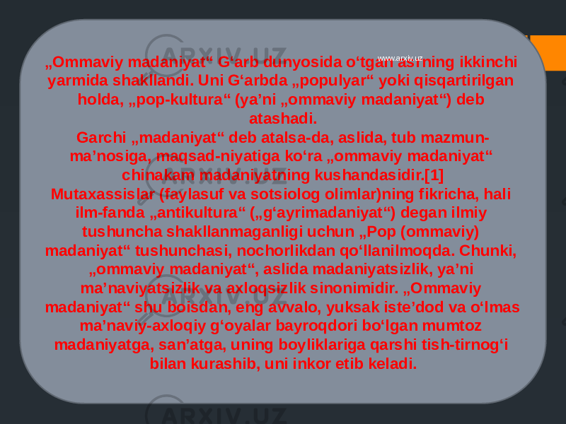 „ Ommaviy madaniyat“ Gʻarb dunyosida oʻtgan asrning ikkinchi yarmida shakllandi. Uni Gʻarbda „populyar“ yoki qisqartirilgan holda, „pop-kultura“ (yaʼni „ommaviy madaniyat“) deb atashadi. Garchi „madaniyat“ deb atalsa-da, aslida, tub mazmun- maʼnosiga, maqsad-niyatiga koʻra „ommaviy madaniyat“ chinakam madaniyatning kushandasidir.[1] Mutaxassislar (faylasuf va sotsiolog olimlar)ning fikricha, hali ilm-fanda „antikultura“ („gʻayrimadaniyat“) degan ilmiy tushuncha shakllanmaganligi uchun „Pop (ommaviy) madaniyat“ tushunchasi, nochorlikdan qoʻllanilmoqda. Chunki, „ommaviy madaniyat“, aslida madaniyatsizlik, yaʼni maʼnaviyatsizlik va axloqsizlik sinonimidir. „Ommaviy madaniyat“ shu boisdan, eng avvalo, yuksak isteʼdod va oʻlmas maʼnaviy-axloqiy gʻoyalar bayroqdori boʻlgan mumtoz madaniyatga, sanʼatga, uning boyliklariga qarshi tish-tirnogʻi bilan kurashib, uni inkor etib keladi. www.arxiv.uz 