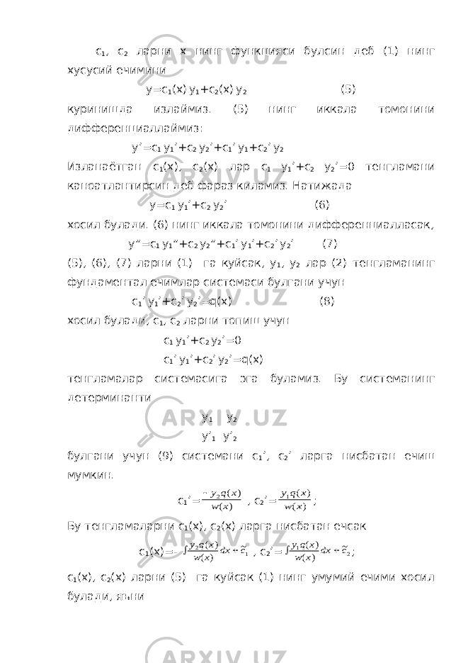 с 1 , с 2 ларни х нинг функцияси булсин деб (1) нинг хусусий ечимини у=с 1 (х) у 1 +с 2 (х) у 2 (5) куринишда излаймиз. (5) нинг иккала томонини дифференциаллаймиз: у’=с 1 у 1 ’+с 2 у 2 ’+с 1 ’ у 1 +с 2 ’ у 2 Изланаётган с 1 (х), с 2 (х) лар с 1 у 1 ’+с 2 у 2 ’=0 тенгламани каноатлантирсин деб фараз киламиз. Натижада у=с 1 у 1 ’+с 2 у 2 ’ (6) хосил булади. (6) нинг иккала томонини дифференциалласак, у”=с 1 у 1 ”+с 2 у 2 ”+с 1 ’ у 1 ’+с 2 ’ у 2 ’ (7) (5), (6), (7) ларни (1) га куйсак, у 1 , у 2 лар (2) тенгламанинг фундаментал ечимлар системаси булгани учун с 1 ’ у 1 ’+с 2 ’ у 2 ’=q(x) (8) хосил булади, с 1 , с 2 ларни топиш учун с 1 у 1 ’+с 2 у 2 ’=0 с 1 ’ у 1 ’+с 2 ’ у 2 ’=q(x) тенгламалар системасига эга буламиз. Бу системанинг детерминанти у 1 у 2 у’ 1 у’ 2 булгани учун (9) системани с 1 ’, с 2 ’ ларга нисбатан ечиш мумкин. с 1 ’= y q x w x 2 ( ) ( ) , с 2 ’= y q x w x 1 ( ) ( ) ; Бу тенгламаларни с 1 (х), с 2 (х) ларга нисбатан ечсак с 1 (х)=-   y q x w x dx c 2 1 ( ) ( ) ~ , с 2 ’=   y q x w x dx c 1 2 ( ) ( ) ~ ; с 1 (х), с 2 (х) ларни (5) га куйсак (1) нинг умумий ечими хосил булади, яъни 