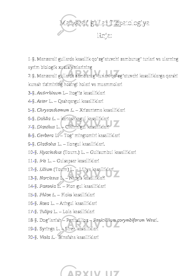 Manzarali gullar fitopatologiya Reja: 1-§. Manzarali gullarda kasallik qo’zg’atuvchi zamburug’ turlari va ularning ayrim biologik xususiyatlarining 2-§. Manzarali gullarda zamburug’ turlari qo’zg’atuvchi kasalliklarga qarshi kurash tizimining hozirgi holati va muammolari 3 - §. Antirrhinum L– Itog’iz kasalliklari 4 - §. Aster L. – Qashqargul kasalliklari 5 - §. Chrysanthemum L. – Xrizantema kasalliklari 6 - §. Dahlia L. – kartoshkagul kasalliklari 7 - §. Dianthus L . – CHinnigul kasalliklari 8 - §. Gerbera L . – Tog’ mingtomiri kasalliklari 9 - §. Gladiolus L . – Ilongul kasalliklari. 10 - §. Hyacinthus (Tourn.) L . – Gulisumbul kasalliklari 11 - §. Iris L . – Gulsapsar kasalliklari 12 - §. Lilium (Tourn) L . – Liliya kasalliklari 13 - §. Narcissus L. – Nargis kasalliklari 14 - §. Paeonia L . – Pion gul kasalliklari 15 - §. Phlox L. – Floks kasalliklari 16 - §. Rosa L. – Atirgul kasalliklari 17 - §. Tulipa L . – Lola kasalliklari 18-§. Dog’lanish – Penitsillioz – Penicillium corymbiferum Westl. 19 - §. Syringa L. – Siren kasalliklari 20 - §. Viola L. - Binafsha kasalliklari 