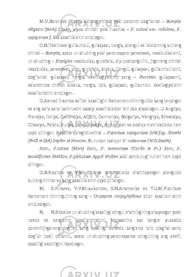 M.V.Baranova liliyada kulrang chirish yoki qoramtir dog’lanish – Botrytis elliptica (Berk) Cooke , piyoz chirishi yoki fuzarioz – F. solani var. redolens, F. oxysporum f. lilii kasalliklarini aniqlagan. G.N.Tavlinova gulisumbul, gulsapsar, nargis, piongul va lolalarning kulrang chirish – Botrytis , soxta un-shudring yoki peronospora pervotsvet, nezabudkalarni, un-shudring – Erysipha nezabudka, gunafsha, alp qashqargulini, jigarrang chirish nezabudka, pervotsvet, pion, gunafsha, krakus, ilongul, gulsapsar, gulisumbullarni, dog’lanish gulsapsar, nargis, akvillegiyalarni, zang – Puccinia gulsapsarni, sklerotinioz chirish krakus, nargis, lola, gulsapsar, gulisumbul akvilegiyalarni kasallanishini aniqlagan . D.Axmed fuzarioz so’lish kasalligini Remontant chinnigulida keng tarqalgan va eng ko’p zarar keltiruvchi asosiy kasalliklardan biri deb xisoblagan. U Angliya, Fransiya, Italiya, Gollandiya, AQSH, Germaniya, Bolgariya, Vengriya, SHvetsiya, CHexiya, Polsha, Suriya, Litva, Rossiya, Armaniston va boshqa mamlaktlarda ham qayd qilingan. Kasallik qo’zg’atuvchisi – Fusarium oxysporium Schl.f.sp. dianthi (Prill et Del) Snyder et Hancen . Bu turdan tashqari F. culmorum (W.G.Smith) Sacc., F.solani (Mart) Sacc., F. avenaceum (Corda et Fr.) Sacc, F. moniliforme Sheldon, F.gibbosum Appel Wollen kabi zamburug’ turlari ham qayd qilingan. D.B.Kapinos va V.M. Dubrov tomorqalarda o’stirilayotgan piongulda kulrang chirish va zang kasalliklarini qayd qilishgan. M. S.Fursova, V.P.Muz ы kantov, E.N.Artemenko va YU.M.Plotnikov Remontant chinnigulining zang – Uromyces caryophyllinus bilan kasallani-shini aniqlashgan. N. N.Sokolov un-shudring kasalligi atirgul o’simligining o’sayotgan yosh novda va barglarini kasallantirishini, Marssonina esa barglar yuzasida qoramtirjigarrang dog’lar, zang kasalligi bahorda barglarda to’q qizg’ish-sariq dog’lar hosil qilishini, soxta un-shudring-peronosporoz atirgulning eng xavfli kasalligi ekanligini isbotlagan. 