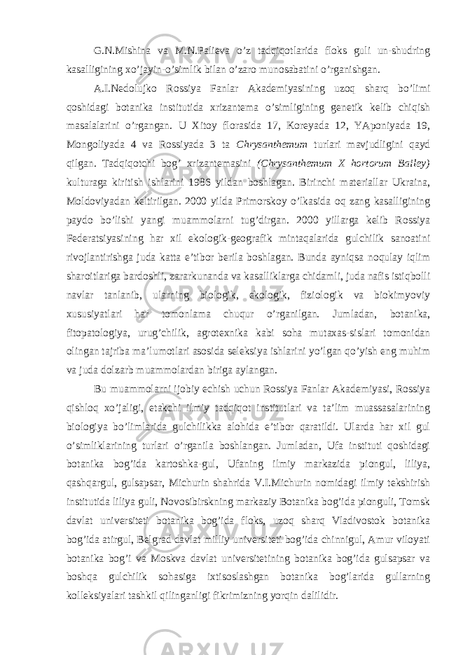 G.N.Mishina va M.N.Palieva o’z tadqiqotlarida floks guli un-shudring kasalligining xo’jayin-o’simlik bilan o’zaro munosabatini o’rganishgan. A.I.Nedolujko Rossiya Fanlar Akademiyasining uzoq sharq bo’limi qoshidagi botanika institutida xrizantema o’simligining genetik kelib chiqish masalalarini o’rgangan. U Xitoy florasida 17, Koreyada 12, YAponiyada 19, Mongoliyada 4 va Rossiyada 3 ta Chrysanthemum turlari mavjudligini qayd qilgan. Tadqiqotchi bog’ xrizantemasini (Chrysanthemum X hortorum Bailey) kulturaga kiritish ishlarini 1986 yildan boshlagan. Birinchi materiallar Ukraina, Moldoviyadan keltirilgan. 2000 yilda Primorskoy o’lkasida oq zang kasalligining paydo bo’lishi yangi muammolarni tug’dirgan. 2000 yillarga kelib Rossiya Federatsiyasining har xil ekologik-geografik mintaqalarida gulchilik sanoatini rivojlantirishga juda katta e’tibor berila boshlagan. Bunda ayniqsa noqulay iqlim sharoitlariga bardoshli, zararkunanda va kasalliklarga chidamli, juda nafis istiqbolli navlar tanlanib, ularning biologik, ekologik, fiziologik va biokimyoviy xususiyatlari har tomonlama chuqur o’rganilgan. Jumladan, botanika, fitopatologiya, urug’chilik, agrotexnika kabi soha mutaxas-sislari tomonidan olingan tajriba ma’lumotlari asosida seleksiya ishlarini yo’lgan qo’yish eng muhim va juda dolzarb muammolardan biriga aylangan. Bu muammolarni ijobiy echish uchun Rossiya Fanlar Akademiyasi, Rossiya qishloq xo’jaligi, etakchi ilmiy tadqiqot institutlari va ta’lim muassasalarining biologiya bo’limlarida gulchilikka alohida e’tibor qaratildi. Ularda har xil gul o’simliklarining turlari o’rganila boshlangan. Jumladan, Ufa instituti qoshidagi botanika bog’ida kartoshka-gul, Ufaning ilmiy markazida piongul, liliya, qashqargul, gulsapsar, Michurin shahrida V.I.Michurin nomidagi ilmiy tekshirish institutida liliya guli, Novosibirskning markaziy Botanika bog’ida pionguli, Tomsk davlat universiteti botanika bog’ida floks, uzoq sharq Vladivostok botanika bog’ida atirgul, Belgrad davlat milliy universiteti bog’ida chinnigul, Amur viloyati botanika bog’i va Moskva davlat universitetining botanika bog’ida gulsapsar va boshqa gulchilik sohasiga ixtisoslashgan botanika bog’larida gullarning kolleksiyalari tashkil qilinganligi fikrimizning yorqin dalilidir. 