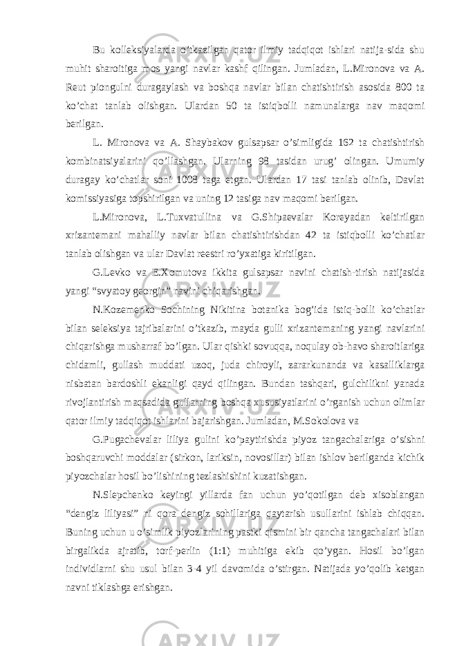 Bu kolleksiyalarda o’tkazilgan qator ilmiy tadqiqot ishlari natija-sida shu muhit sharoitiga mos yangi navlar kashf qilingan. Jumladan, L.Mironova va A. Reut piongulni duragaylash va boshqa navlar bilan chatishtirish asosida 800 ta ko’chat tanlab olishgan. Ulardan 50 ta istiqbolli namunalarga nav maqomi berilgan. L. Mironova va A. Shaybakov gulsapsar o’simligida 162 ta chatishtirish kombinatsiyalarini qo’llashgan. Ularning 98 tasidan urug’ olingan. Umumiy duragay ko’chatlar soni 1008 taga etgan. Ulardan 17 tasi tanlab olinib, Davlat komissiyasiga topshirilgan va uning 12 tasiga nav maqomi berilgan. L.Mironova, L.Tuxvatullina va G.Shipaevalar Koreyadan keltirilgan xrizantemani mahalliy navlar bilan chatishtirishdan 42 ta istiqbolli ko’chatlar tanlab olishgan va ular Davlat reestri ro’yxatiga kiritilgan. G.Levko va E.Xomutova ikkita gulsapsar navini chatish-tirish natijasida yangi “svyatoy georgin” navini chiqarishgan. N.Kozemenko Sochining Nikitina botanika bog’ida istiq-bolli ko’chatlar bilan seleksiya tajribalarini o’tkazib, mayda gulli xrizantemaning yangi navlarini chiqarishga musharraf bo’lgan. Ular qishki sovuqqa, noqulay ob-havo sharoitlariga chidamli, gullash muddati uzoq, juda chiroyli, zararkunanda va kasalliklarga nisbatan bardoshli ekanligi qayd qilingan. Bundan tashqari, gulchilikni yanada rivojlantirish maqsadida gullarning boshqa xususiyatlarini o’rganish uchun olimlar qator ilmiy tadqiqot ishlarini bajarishgan. Jumladan, M.Sokolova va G.Pugachevalar liliya gulini ko’paytirishda piyoz tangachalariga o’sishni boshqaruvchi moddalar (sirkon, lariksin, novosillar) bilan ishlov berilganda kichik piyozchalar hosil bo’lishining tezlashishini kuzatishgan. N.Slepchenko keyingi yillarda fan uchun yo’qotilgan deb xisoblangan “dengiz liliyasi” ni qora dengiz sohillariga qaytarish usullarini ishlab chiqqan. Buning uchun u o’simlik piyozlarining pastki qismini bir qancha tangachalari bilan birgalikda ajratib, torf-perlin (1:1) muhitiga ekib qo’ygan. Hosil bo’lgan individlarni shu usul bilan 3-4 yil davomida o’stirgan. Natijada yo’qolib ketgan navni tiklashga erishgan. 