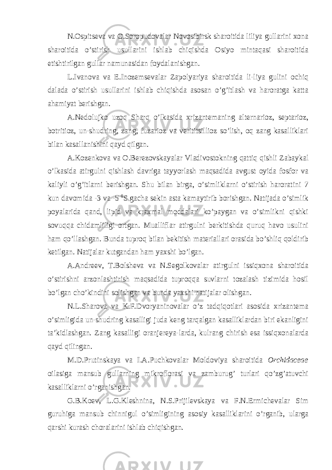 N.Ospitseva va O.Soropudovalar Novosibirsk sharoitida liliya gullarini xona sharoitida o’stirish usullarini ishlab chiqishda Osiyo mintaqasi sharoitida etishtirilgan gullar namunasidan foydalanishgan. L.Ivanova va E.Inozemsevalar Zapolyariya sharoitida li-liya gulini ochiq dalada o’stirish usullarini ishlab chiqishda asosan o’g’itlash va haroratga katta ahamiyat berishgan. A.Nedolujko uzoq Sharq o’lkasida xrizantemaning alternarioz, septarioz, botritioz, un-shudring, zang, fuzarioz va verititsillioz so’lish, oq zang kasalliklari bilan kasallanishini qayd qilgan. A.Kozenkova va O.Berezovskayalar Vladivostokning qattiq qishli Zabaykal o’lkasida atirgulni qishlash davriga tayyorlash maqsadida avgust oyida fosfor va kaliyli o’g’itlarni berishgan. Shu bilan birga, o’simliklarni o’stirish haroratini 7 kun davomida -3 va -5 0 S gacha sekin asta kamaytirib borishgan. Natijada o’simlik poyalarida qand, lipid va kraxmal moddalari ko’paygan va o’simlikni qishki sovuqqa chidamliligi ortgan. Mualliflar atirgulni berkitishda quruq havo usulini ham qo’llashgan. Bunda tuproq bilan bekitish materiallari orasida bo’shliq qoldirib ketilgan. Natijalar kutgandan ham yaxshi bo’lgan. A.Andreev, T.Bolsheva va N.Segolkovalar atirgulni issiqxona sharoitida o’stirishni arzonlashtirish maqsadida tuproqqa suvlarni tozalash tizimida hosil bo’lgan cho’kindini solishgan va bunda yaxshi natijalar olishgan. N.L.Sharova va K.F.Dvoryaninovalar o’z tadqiqotlari asosida xrizantema o’simligida un-shudring kasalligi juda keng tarqalgan kasalliklardan biri ekanligini ta’kidlashgan. Zang kasalligi oranjereya-larda, kulrang chirish esa issiqxonalarda qayd qilingan. M.D.Prutinskaya va I.A.Puchkovalar Moldoviya sharoitida Orchidaceae oilasiga mansub gullarning mikroflorasi va zamburug’ turlari qo’zg’atuvchi kasalliklarni o’rganishgan. G.B.Koev, L.G.Kleshnina, N.S.Prijilevskaya va F.N.Ermichevalar Sim guruhiga mansub chinnigul o’simligining asosiy kasalliklarini o’rganib, ularga qarshi kurash choralarini ishlab chiqishgan. 