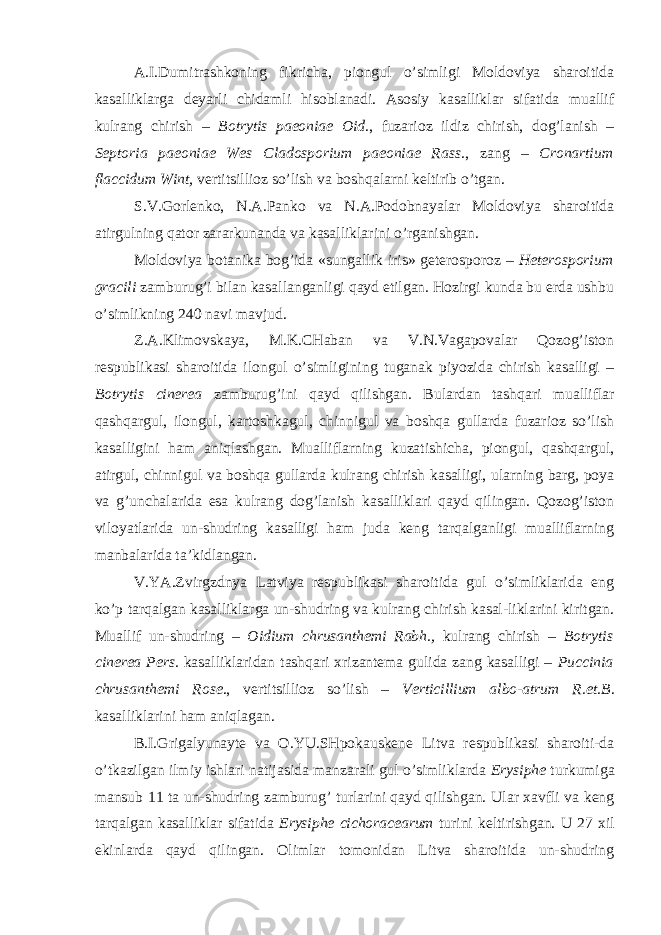 A.I.Dumitrashkoning fikricha, piongul o’simligi Moldoviya sharoitida kasalliklarga deyarli chidamli hisoblanadi. Asosiy kasalliklar sifatida muallif kulrang chirish – Botrytis paeoniae Oid ., fuzarioz ildiz chirish, dog’lanish – Septoria paeoniae Wes Cladosporium paeoniae Rass ., zang – Cronartium flaccidum Wint, vertitsillioz so’lish va boshqalarni keltirib o’tgan. S.V.Gorlenko, N.A.Panko va N.A.Podobnayalar Moldoviya sharoitida atirgulning qator zararkunanda va kasalliklarini o’rganishgan. Moldoviya botanika bog’ida «sungallik iris» geterosporoz – Heterosporium gracili zamburug’i bilan kasallanganligi qayd etilgan. Hozirgi kunda bu erda ushbu o’simlikning 240 navi mavjud. Z.A.Klimovskaya, M.K.CHaban va V.N.Vagapovalar Qozog’iston respublikasi sharoitida ilongul o’simligining tuganak piyozida chirish kasalligi – Botrytis cinerea zamburug’ini qayd qilishgan. Bulardan tashqari mualliflar qashqargul, ilongul, kartoshkagul, chinnigul va boshqa gullarda fuzarioz so’lish kasalligini ham aniqlashgan. Mualliflarning kuzatishicha, piongul, qashqargul, atirgul, chinnigul va boshqa gullarda kulrang chirish kasalligi, ularning barg, poya va g’unchalarida esa kulrang dog’lanish kasalliklari qayd qilingan. Qozog’iston viloyatlarida un-shudring kasalligi ham juda keng tarqalganligi mualliflarning manbalarida ta’kidlangan. V.YA.Zvirgzdnya Latviya respublikasi sharoitida gul o’simliklarida eng ko’p tarqalgan kasalliklarga un-shudring va kulrang chirish kasal-liklarini kiritgan. Muallif un-shudring – Oidium chrusanthemi Rabh., kulrang chirish – Botrytis cinerea Pers . kasalliklaridan tashqari xrizantema gulida zang kasalligi – Puccinia chrusanthemi Rose ., vertitsillioz so’lish – Verticillium albo-atrum R.et.B . kasalliklarini ham aniqlagan. B.I.Grigalyunayte va O.YU.SHpokauskene Litva respublikasi sharoiti-da o’tkazilgan ilmiy ishlari natijasida manzarali gul o’simliklarda Erysiphe turkumiga mansub 11 ta un-shudring zamburug’ turlarini qayd qilishgan. Ular xavfli va keng tarqalgan kasalliklar sifatida Erysiphe cichoracearum turini keltirishgan. U 27 xil ekinlarda qayd qilingan. Olimlar tomonidan Litva sharoitida un-shudring 