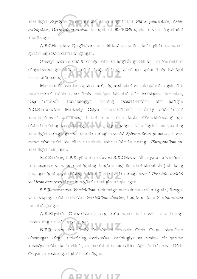 kasalligini Erysiphe turkumiga oid zamburug’ turlari Phlox paniculata , Aster salikifolius, Delphinium elatum lar gullarni 80-100% gacha kasallantirganligini kuzatishgan. A.E.CHumakov Qirg’iziston respublikasi sharoitida ko’p yillik manzarali gullarning kasalliklarini o’rgangan. Gruziya respublikasi Suxumiy botanika bog’ida gulchilikni har tomonlama o’rganish va gulchilik sanoatini rivojlantirishga qaratilgan qator ilmiy tadqiqot ishlari olib borilgan. Mamlakatimizda ham qishloq xo’jaligi xodimlari va tadqiqotchilar gulchilik muammolari ustida qator ilmiy tadqiqot ishlarini olib borishgan. Jumladan, respublikamizda fitopatologiya fanining asoschi-laridan biri bo’lgan N.G.Zaprometov Markaziy Osiyo mamlakatlarida madaniy o’simliklarni kasallantiruvchi zamburug’ turlari bilan bir qatorda, O’zbekistondagi gul o’simliklarining kasalliklariga ham ahamiyat bergan. U atirgulda un-shudring kasalligini qo’zg’atgan va kasallik qo’zg’atuvchisi Sphaerothesa pannosa . L.var . rosae. Wor . turini, shu bilan bir qatorda ushbu o’simlikda zang – Phragmidium sp . kasalligini aniqlagan. K.Z.Zakirov, L.P.Xayitmuxamedov va S.X.CHevrenidilar yoron o’simligida peronosporoz va zang kasalligining Farg’ona tog’ tizmalari sharoitida juda keng tarqalganligini qayd qilishgan. Mualliflar kasallik qo’zg’atuvchi Puccinia lacillei va Uromyces gerani zamburug’lari ekanligini aniqlashgan. S.S.Ramazanova Verticillium turkumiga mansub turlarni o’rganib, ilongul va qashqargul o’simliklaridan Verticillium dahliae , itog’iz gulidan V. albo-atrum turlarini ajratgan. A.K.Kiyatkin O’zbekistonda eng ko’p zarar keltiruvchi kasalliklarga unshudring kirishini qayd qilgan. N.F.Rusanov o’z ilmiy izlanishlari asosida O’rta Osiyo sharoitida o’sayotgan atirgul turlarining evalyusiya, kariologiya va boshqa bir qancha xususiyatlaridan kelib chiqib, ushbu o’simlikning kelib chiqish tarixi asosan O’rta Osiyodan boshlanganligini isbot qilgan. 