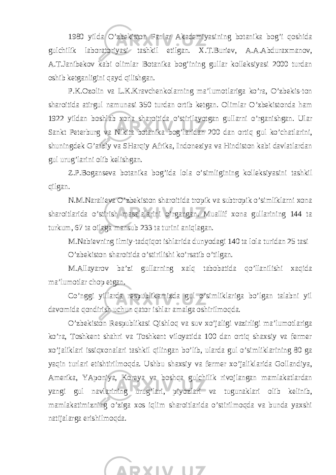 1980 yilda O’zbekiston Fanlar Akademiyasining botanika bog’i qoshida gulchilik laboratoriyasi tashkil etilgan. X.T.Buriev, A.A.Abduraxmanov, A.T.Janibekov kabi olimlar Botanika bog’ining gullar kolleksiyasi 2000 turdan oshib ketganligini qayd qilishgan. P.K.Ozolin va L.K.Kravchenkolarning ma’lumotlariga ko’ra, O’zbekis-ton sharoitida atirgul namunasi 350 turdan ortib ketgan. Olimlar O’zbekistonda ham 1922 yildan boshlab xona sharoitida o’stirilayotgan gullarni o’rganishgan. Ular Sankt Peterburg va Nikita botanika bog’laridan 200 dan ortiq gul ko’chatlarini, shuningdek G’arbiy va SHarqiy Afrika, Indoneziya va Hindiston kabi davlatlardan gul urug’larini olib kelishgan. Z.P.Boganseva botanika bog’ida lola o’simligining kolleksiyasini tashkil qilgan. N.M.Naralieva O’zbekiston sharoitida tropik va subtropik o’simliklarni xona sharoitlarida o’stirish masalalarini o’rgangan. Muallif xona gullarining 144 ta turkum, 67 ta oilaga mansub 233 ta turini aniqlagan. M.Nabievning ilmiy-tadqiqot ishlarida dunyodagi 140 ta lola turidan 25 tasi O’zbekiston sharoitida o’stirilishi ko’rsatib o’tilgan. M.Allayarov ba’zi gullarning xalq tabobatida qo’llanilishi xaqida ma’lumotlar chop etgan. Co’nggi yillarda respublikamizda gul o’simliklariga bo’lgan talabni yil davomida qondirish uchun qator ishlar amalga oshirilmoqda. O’zbekiston Respublikasi Qishloq va suv xo’jaligi vazirligi ma’lumotlariga ko’ra, Toshkent shahri va Toshkent viloyatida 100 dan ortiq shaxsiy va fermer xo’jaliklari issiqxonalari tashkil qilingan bo’lib, ularda gul o’simliklarining 80 ga yaqin turlari etishtirilmoqda. Ushbu shaxsiy va fermer xo’jaliklarida Gollandiya, Amerika, YAponiya, Koreya va boshqa gulchilik rivojlangan mamlakatlardan yangi gul navlarining urug’lari, piyozlari va tugunaklari olib kelinib, mamlakatimizning o’ziga xos iqlim sharoitlarida o’stirilmoqda va bunda yaxshi natijalarga erishilmoqda. 