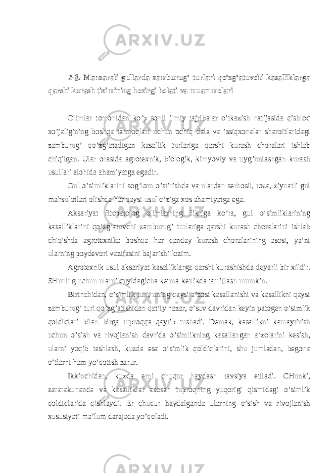  2-§. Manzarali gullarda zamburug’ turlari qo’zg’atuvchi kasalliklarga qarshi kurash tizimining hozirgi holati va muammolari Olimlar tomonidan ko’p sonli ilmiy tajribalar o’tkazish natijasida qishloq xo’jaligining boshqa tarmoqlari uchun ochiq dala va issiqxonalar sharoitlaridagi zamburug’ qo’zg’atadigan kasallik turlariga qarshi kurash choralari ishlab chiqilgan. Ular orasida agrotexnik, biologik, kimyoviy va uyg’unlashgan kurash usullari alohida ahamiyatga egadir. Gul o’simliklarini sog’lom o’stirishda va ulardan serhosil, toza, ziynatli gul mahsulotlari olishda har qaysi usul o’ziga xos ahamiyatga ega. Aksariyat fitopatolog olimlarning fikriga ko’ra, gul o’simliklarining kasalliklarini qo’zg’atuvchi zamburug’ turlariga qarshi kurash choralarini ishlab chiqishda agrotexnika boshqa har qanday kurash choralarining asosi, ya’ni ularning poydevori vazifasini bajarishi lozim. Agrotexnik usul aksariyat kasalliklarga qarshi kurashishda deyarli bir xildir. SHuning uchun ularni quyidagicha ketma-ketlikda ta’riflash mumkin. Birinchidan, o’simlik turi, uning qaysi a’zosi kasallanishi va kasallikni qaysi zamburug’ turi qo’zg’atishidan qat’iy nazar, o’suv davridan keyin patogen o’simlik qoldiqlari bilan birga tuproqqa qaytib tushadi. Demak, kasallikni kamaytirish uchun o’sish va rivojlanish davrida o’simlikning kasallangan a’zolarini kesish, ularni yoqib tashlash, kuzda esa o’simlik qoldiqlarini, shu jumladan, begona o’tlarni ham yo’qotish zarur. Ikkinchidan, kuzda erni chuqur haydash tavsiya etiladi. CHunki, zararakunanda va kasalliklar asosan tuproqning yuqorigi qismidagi o’simlik qoldiqlarida qishlaydi. Er chuqur haydalganda ularning o’sish va rivojlanish xususiyati ma’lum darajada yo’qoladi. 