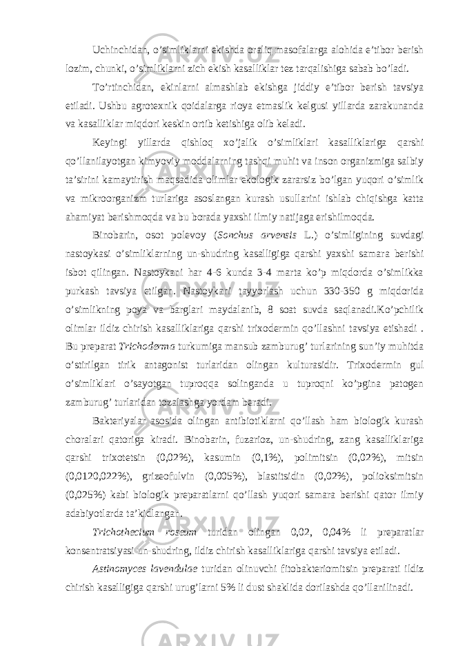 Uchinchidan, o’simliklarni ekishda oraliq masofalarga alohida e’tibor berish lozim, chunki, o’simliklarni zich ekish kasalliklar tez tarqalishiga sabab bo’ladi. To’rtinchidan, ekinlarni almashlab ekishga jiddiy e’tibor berish tavsiya etiladi. Ushbu agrotexnik qoidalarga rioya etmaslik kelgusi yillarda zarakunanda va kasalliklar miqdori keskin ortib ketishiga olib keladi. Keyingi yillarda qishloq xo’jalik o’simliklari kasalliklariga qarshi qo’llanilayotgan kimyoviy moddalarning tashqi muhit va inson organizmiga salbiy ta’sirini kamaytirish maqsadida olimlar ekologik zararsiz bo’lgan yuqori o’simlik va mikroorganizm turlariga asoslangan kurash usullarini ishlab chiqishga katta ahamiyat berishmoqda va bu borada yaxshi ilmiy natijaga erishilmoqda. Binobarin, osot polevoy ( Sonchus arvensis L.) o’simligining suvdagi nastoykasi o’simliklarning un-shudring kasalligiga qarshi yaxshi samara berishi isbot qilingan. Nastoykani har 4-6 kunda 3-4 marta ko’p miqdorda o’simlikka purkash tavsiya etilgan. Nastoykani tayyorlash uchun 330-350 g miqdorida o’simlikning poya va barglari maydalanib, 8 soat suvda saqlanadi.Ko’pchilik olimlar ildiz chirish kasalliklariga qarshi trixodermin qo’llashni tavsiya etishadi . Bu preparat Trichoderma turkumiga mansub zamburug’ turlarining sun’iy muhitda o’stirilgan tirik antagonist turlaridan olingan kulturasidir. Trixodermin gul o’simliklari o’sayotgan tuproqqa solinganda u tuproqni ko’pgina patogen zamburug’ turlaridan tozalashga yordam beradi. Bakteriyalar asosida olingan antibiotiklarni qo’llash ham biologik kurash choralari qatoriga kiradi. Binobarin, fuzarioz, un-shudring, zang kasalliklariga qarshi trixotetsin (0,02%), kasumin (0,1%), polimitsin (0,02%), mitsin (0,0120,022%), grizeofulvin (0,005%), blastitsidin (0,02%), polioksimitsin (0,025%) kabi biologik preparatlarni qo’llash yuqori samara berishi qator ilmiy adabiyotlarda ta’kidlangan. Trichothecium roseum turidan olingan 0,02, 0,04% li preparatlar konsentratsiyasi un-shudring, ildiz chirish kasalliklariga qarshi tavsiya etiladi. Astinomyces lavendulae turidan olinuvchi fitobakteriomitsin preparati ildiz chirish kasalligiga qarshi urug’larni 5% li dust shaklida dorilashda qo’llanilinadi. 