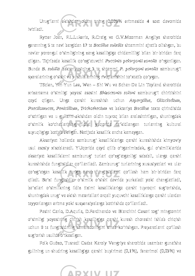 Urug’larni ekishdan oldin uning 0,005% eritmasida 4 soat davomida ivitiladi. Rytter Joan, F.L.Lukeria, R.Craig va G.V.Moorman Angliya sharoitida geranning 5 ta navi bargidan 12 ta Bacillus subtilis shtammini ajratib olishgan, bu navlar yorongul o’simligining zang kasalligiga chidamliligi bilan bir-biridan farq qilgan. Tajribada kasallik qo’zg’atuvchi Puccinia pelargonii-zonalis o’rganilgan. Bunda B. subilis bakteriyasining 3 ta shtammi P. pelargoni-zonalis zamburug’i sporalarining o’sishi va pustulalarining rivojlanishini to’xtatib qo’ygan. TSclen, Yin-Yun Lee, Wen – Shi Wu va Schan-Da Lin Tayland sharoitida xrizantema o’simligi poyasi asosini Rhizoctonia solani zamburug’i chiritishini qayd qilgan. Unga qarshi kurashish uchun Aspergillus, Gliocladium, Paecilomuces, Penicillium, Trichothecium va bakteriya Bacillus taxta qirindisida o’stirilgan va u gullarni ekishdan oldin tuproq bilan aralashtirilgan, shuningdek o’simlik ko’chatlarining ildizi yuqorida ta’kidlangan turlarning kultural suyuqligiga botirib ekilgan. Natijada kasallik ancha kamaygan. Aksariyat hollarda zamburug’ kasalliklariga qarshi kurashishda kimyoviy usul asosiy xisoblanadi. YUqorida qayd qilib o’tganimizdek, gul o’simliklarida aksariyat kasalliklarni zamburug’ turlari qo’zg’atganligi sababli, ularga qarshi kurashishda fungitsidlar qo’llaniladi. Zamburug’ turlarining xususiyatlari va ular qo’zg’atgan kasallik turiga qarab fungitsidlarni qo’llash ham bir-biridan farq qiladi. Ba’zi fungitsidlar o’simlik o’sishi davrida purkaladi yoki changlatiladi, ba’zilari o’simlikning ildiz tizimi kasalliklariga qarshi tuproqni sug’orishda, shuningdek urug’ va ekish materiallari orqali yuquvchi kasalliklarga qarshi ulardan tayyorlangan eritma yoki suspenziyalarga botirishda qo’llaniladi. Pasini Carlo, D.Aquila, D.Ferdinando va Bianchini Cesari tog’ mingtomiri o’simligi poyasining chirish kasalligiga qarshi kurash chorasini ishlab chiqish uchun 9 ta fungitsidning samaradorligini sinab ko’rishgan. Preparatlarni qo’llash sug’orish usulida o’tkazilgan. Folk Guözo, Tusnadi Csaba Karoly Vengriya sharoitida uzambar gunafsha gulining un-shudring kasalligiga qarshi bupirimat (0,1%), fenarimol (0,03%) va 