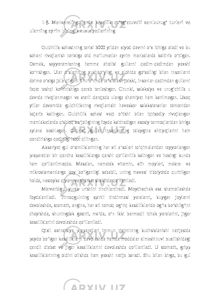 1-§. Manzarali gullarda kasallik qo’zg’atuvchi zamburug’ turlari va ularning ayrim biologik xususiyatlarining Gulchilik sohasining tarixi 3000 yildan ziyod davrni o’z ichiga oladi va bu sohani rivojlanish tarixiga oid ma’lumotlar ayrim manbalarda keltirib o’tilgan. Demak, sayyoramizning hamma aholisi gullarni qadim-qadimdan yaxshi ko’rishgan. Ular o’zlarining xushbo’yligi va alohida go’zalligi bilan insonlarni doimo o’ziga jalb qilgan. Shu o’rinda ta’kidlash joizki, insonlar qadimdan gullarni faqat tashqi ko’rinishiga qarab tanlashgan. Chunki, seleksiya va urug’chilik u davrda rivojlanmagan va etarli darajada ularga ahamiyat ham berilmagan. Uzoq yillar davomida gulchilikning rivojlanishi havaskor seleksionerlar tomonidan bajarib kelingan. Gulchilik sohasi vaqt o’tishi bilan iqtisodiy rivojlangan mamlakatlarda qishloq xo’jaligining foyda keltiradigan asosiy tarmoqlaridan biriga aylana boshlagan. Chunki, gullar insonlarning talaygina ehtiyojlarini ham qondirishga qodirligi isbot qilingan. Aksariyat gul o’simliklarining har xil a’zolari to’qimalaridan tayyorlangan preparatlar bir qancha kasalliklarga qarshi qo’llanilib kelingan va hozirgi kunda ham qo’llanilmoqda. Masalan, namatak vitamin, efir moylari, makro- va mikroelementlarga boy bo’lganligi sababli, uning mevasi tibbiyotda quritilgan holda, nastoyka qiyom va sharbat shaklida qo’llaniladi. Marvaridgul yurak urishini tinchlantiradi. Moychechak esa shamollashda foydalaniladi. Tirnoqgulning spirtli tindirmasi yaralarni, kuygan joylarni davolashda, stomatit, angina, har xil tomoq og’riq kasalliklarida og’iz bo’shlig’ini chayishda, shuningdek gastrit, me’da, o’n ikki barmoqli ichak yaralarini, jigar kasalliklarini davolashda qo’llaniladi. Qizil exinatsiya preparatlari immun tizimining kuchsizlanishi natijasida paydo bo’lgan kasalliklarni davolashda hamda moddalar almashinuvi buzilishidagi qandli diabet va jigar kasalliklarini davolashda qo’llaniladi. U stomatit, gripp kasalliklarining oldini olishda ham yaxshi natija beradi. Shu bilan birga, bu gul 