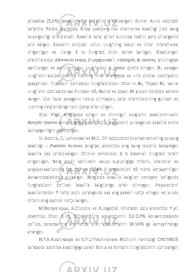 pirazofos (0,1%) yaxshi natija berishini ta’kidlashgan. Rumar Anna tadqiqoti bo’yicha Polsha sharoitida Xitoy qashqargulida alternarioz kasalligi juda keng tarqalganligi ta’kidlanadi. Kasallik ba’zi yillari butunlay hosilni yo’q qilishgacha olib kelgan. Sababini aniqlash uchun urug’ning tashqi va ichki mikroflorasi o’rganilgan va ularga 3 ta fungitsid bilan ishlov berilgan. Kasallangan o’simliklardan Alternaria tenius, F.oxysporum f. calistephi. B. sinerea, shuningdek sterillangan va sterillanmagan urug’lardan A. tenius ajratib olingan. Bu patogen urug’larni saqlash davrida ularning unish energiyasi va unib chiqish qobiliyatini pasaytiradi. Tuproqni dorilashda fungitsidlardan Ditan-m-45, Topsin-M, benlat urug’larni dorilashda esa Funaben-50, Benlat va topsin-M yuqori darajada samara bergan. Ular faqat patogenni nobud qilmasdan, balki o’simliklarning gullashi va ularning rivojlanishiga ham ijobiy ta’sir qilgan. Elad Vigel Angliyada atirgul va chinnigul barglarini kasallantiruvchi Botrytis cinerea zamburug’iga qarshi Etilin preparatini purkaganda kasallik ancha kamayganligini qayd qilgan. H. Rattink, C. Lamoroski va M.C. Dil tadqiqotlarida xrizantemaning oq zang kasalligi – Pussinia horiana Angliya sharoitida eng keng tarqalib ketayotgan kasallik deb ta’kidlashgan. Olimlar tomonidan 3 ta sistemali fungitsid ta’siri o’rganilgan. Barg orqali beriluvchi ozuqa suyuqligiga triforin, bitertanol va propikanazollarning 0,1, 0,2 va 0,04% li preparatlari 10 marta ko’paytirilgan konsentratsiyalarda purkalgan. Barglarda kasallik belgilari namoyon bo’lganda fungitsidlarni qo’llash kasallik belgilariga ta’sir qilmagan. Preparatlarni kasallanishdan 2 hafta oldin qo’shganda esa eng yaxshi natija olingan va bunda triforin eng optimal natija bergan. M.Narayanappa, R.Chandra va K.Jagadish Hindiston dala sharoitida 2 yil davomida Ditan Z-78, Blitoks+Silita preparatlarini 0,1-0,2% konsentratsiyada qo’llab, barxatsaning alternarioz bilan kasallanishini 39-56% ga kamaytirishga erishgan. N.YA.Kashirskaya va E.YU.YAchmeneva Michurin nomidagi OPOVNIIS ba’zasida botritioz kasalligiga qarshi Xorus va Emistim fungitsidlarini qo’llashgan 