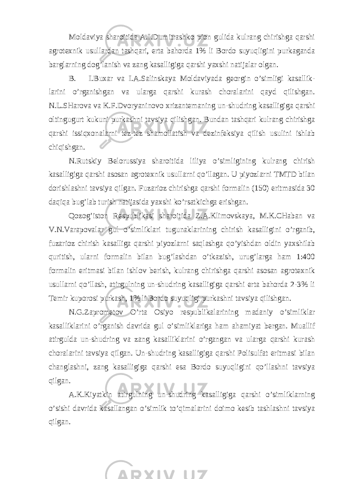 Moldaviya sharoitida A.I.Dumitrashko pion gulida kulrang chirishga qarshi agrotexnik usullardan tashqari, erta bahorda 1% li Bordo suyuqligini purkaganda barglarning dog’lanish va zang kasalligiga qarshi yaxshi natijalar olgan. B. I.Buxar va I.A.Salinskaya Moldaviyada georgin o’simligi kasallik- larini o’rganishgan va ularga qarshi kurash choralarini qayd qilishgan. N.L.SHarova va K.F.Dvoryaninovo xrizantemaning un-shudring kasalligiga qarshi oltingugurt kukuni purkashni tavsiya qilishgan. Bundan tashqari kulrang chirishga qarshi issiqxonalarni tez-tez shamollatish va dezinfeksiya qilish usulini ishlab chiqishgan. N.Rutskiy Belorussiya sharoitida liliya o’simligining kulrang chirish kasalligiga qarshi asosan agrotexnik usullarni qo’llagan. U piyozlarni TMTD bilan dorishlashni tavsiya qilgan. Fuzarioz chirishga qarshi formalin (150) eritmasida 30 daqiqa bug’lab turish natijasida yaxshi ko’rsatkichga erishgan. Qozog’iston Respublikasi sharoitida Z.A.Klimovskaya, M.K.CHaban va V.N.Varapovalar gul o’simliklari tugunaklarining chirish kasalligini o’rganib, fuzarioz chirish kasalliga qarshi piyozlarni saqlashga qo’yishdan oldin yaxshilab quritish, ularni formalin bilan bug’lashdan o’tkazish, urug’larga ham 1:400 formalin eritmasi bilan ishlov berish, kulrang chirishga qarshi asosan agrotexnik usullarni qo’llash, atirgulning un-shudring kasalligiga qarshi erta bahorda 2-3% li Temir kuporosi purkash, 1% li Bordo suyuqligi purkashni tavsiya qilishgan. N.G.Zaprometov O’rta Osiyo respublikalarining madaniy o’simliklar kasalliklarini o’rganish davrida gul o’simliklariga ham ahamiyat bergan. Muallif atirgulda un-shudring va zang kasalliklarini o’rgangan va ularga qarshi kurash choralarini tavsiya qilgan. Un-shudring kasalligiga qarshi Polisulfat eritmasi bilan changlashni, zang kasalligiga qarshi esa Bordo suyuqligini qo’llashni tavsiya qilgan. A.K.Kiyatkin atirgulning un-shudring kasalligiga qarshi o’simliklarning o’sishi davrida kasallangan o’simlik to’qimalarini doimo kesib tashlashni tavsiya qilgan. 