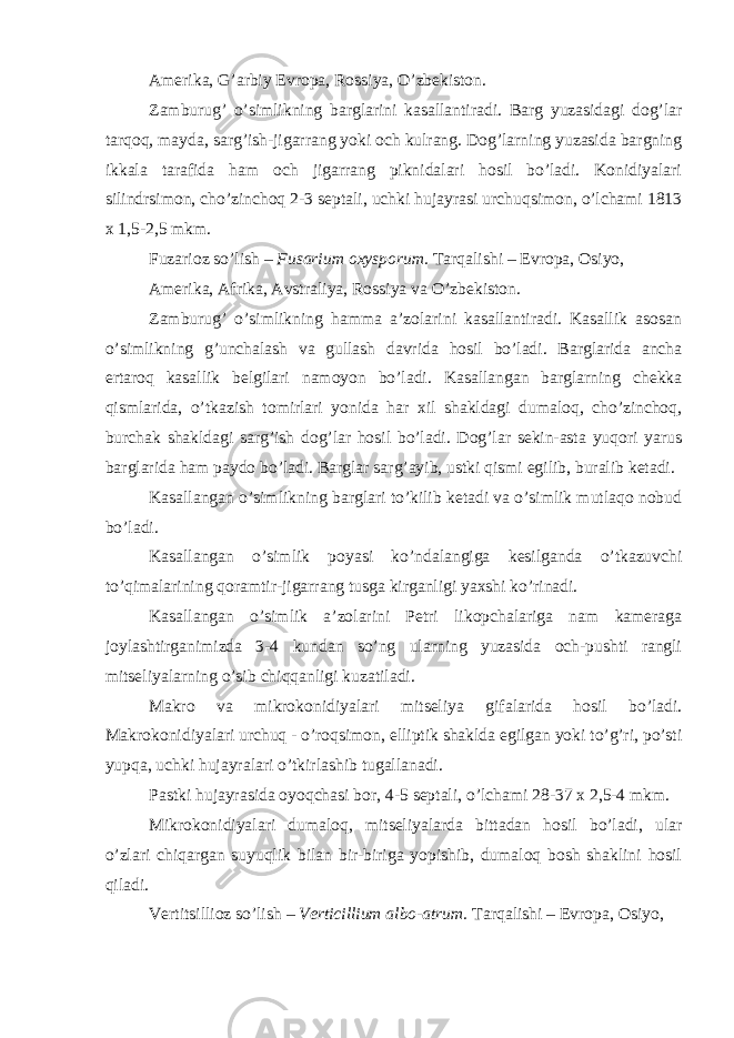 Amerika, G’arbiy Evropa, Rossiya, O’zbekiston. Zamburug’ o’simlikning barglarini kasallantiradi. Barg yuzasidagi dog’lar tarqoq, mayda, sarg’ish-jigarrang yoki och kulrang. Dog’larning yuzasida bargning ikkala tarafida ham och jigarrang piknidalari hosil bo’ladi. Konidiyalari silindrsimon, cho’zinchoq 2-3 septali, uchki hujayrasi urchuqsimon, o’lchami 1813 x 1,5-2,5 mkm. Fuzarioz so’lish – Fusarium oxysporum. Tarqalishi – Evropa, Osiyo, Amerika, Afrika, Avstraliya, Rossiya va O’zbekiston. Zamburug’ o’simlikning hamma a’zolarini kasallantiradi. Kasallik asosan o’simlikning g’unchalash va gullash davrida hosil bo’ladi. Barglarida ancha ertaroq kasallik belgilari namoyon bo’ladi. Kasallangan barglarning chekka qismlarida, o’tkazish tomirlari yonida har xil shakldagi dumaloq, cho’zinchoq, burchak shakldagi sarg’ish dog’lar hosil bo’ladi. Dog’lar sekin-asta yuqori yarus barglarida ham paydo bo’ladi. Barglar sarg’ayib, ustki qismi egilib, buralib ketadi. Kasallangan o’simlikning barglari to’kilib ketadi va o’simlik mutlaqo nobud bo’ladi. Kasallangan o’simlik poyasi ko’ndalangiga kesilganda o’tkazuvchi to’qimalarining qoramtir-jigarrang tusga kirganligi yaxshi ko’rinadi. Kasallangan o’simlik a’zolarini Petri likopchalariga nam kameraga joylashtirganimizda 3-4 kundan so’ng ularning yuzasida och-pushti rangli mitseliyalarning o’sib chiqqanligi kuzatiladi. Makro va mikrokonidiyalari mitseliya gifalarida hosil bo’ladi. Makrokonidiyalari urchuq - o’roqsimon, elliptik shaklda egilgan yoki to’g’ri, po’sti yupqa, uchki hujayralari o’tkirlashib tugallanadi. Pastki hujayrasida oyoqchasi bor, 4-5 septali, o’lchami 28-37 x 2,5-4 mkm. Mikrokonidiyalari dumaloq, mitseliyalarda bittadan hosil bo’ladi, ular o’zlari chiqargan suyuqlik bilan bir-biriga yopishib, dumaloq bosh shaklini hosil qiladi. Vertitsillioz so’lish – Verticillium albo-atrum. Tarqalishi – Evropa, Osiyo, 