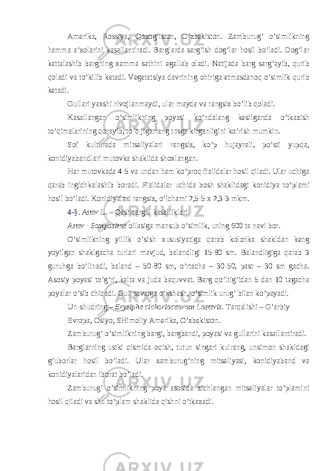 Amerika, Rossiya, Qozog’iston, O’zbekiston. Zamburug’ o’simlikning hamma a’zolarini kasallantiradi. Barglarda sarg’ish dog’lar hosil bo’ladi. Dog’lar kattalashib bargning xamma sathini egallab oladi. Natijada barg sarg’ayib, qurib qoladi va to’kilib ketadi. Vegetatsiya davrining ohiriga etmasdanoq o’simlik qurib ketadi. Gullari yaxshi rivojlanmaydi, ular mayda va rangsiz bo’lib qoladi. Kasallangan o’simlikning poyasi ko’ndalang kesilganda o’tkazish to’qimalarining qorayib, to’q jigarrang tusga kirganligini ko’rish mumkin. Sof kulturada mitseliyalari rangsiz, ko’p hujayrali, po’sti yupqa, konidiyabandlari mutovka shaklida shoxlangan. Har mutovkada 4-5 va undan ham ko’proq fialidalar hosil qiladi. Ular uchiga qarab ingichkalashib boradi. Fialidalar uchida bosh shaklidagi konidiya to’plami hosil bo’ladi. Konidiyalari rangsiz, o’lchami 2,5-5 x 2,3-3 mkm. 4 - §. Aster L. – Qashqargul kasalliklari Aster - Sompositae oilasiga mansub o’simlik, uning 600 ta navi bor. O’simlikning yillik o’sish xususiyatiga qarab kolonka shakldan keng yoyilgan shaklgacha turlari mavjud, balandligi 15-80 sm. Balandligiga qarab 3 guruhga bo’linadi, baland – 50-80 sm, o’rtacha – 30-50, past – 30 sm gacha. Asosiy poyasi to’g’ri, kalta va juda baquvvat. Barg qo’ltig’idan 5 dan 10 tagacha poyalar o’sib chiqadi. Guli savatga o’xshash, o’simlik urug’ bilan ko’payadi. Un-shudring – Erysiphe cichoriacearam f. asteris. Tarqalishi – G’arbiy Evropa, Osiyo, SHimoliy Amerika, O’zbekiston. Zamburug’ o’simlikning bargi, bargbandi, poyasi va gullarini kasallantiradi. Barglarning ustki qismida oqish, tutun singari kulrang, unsimon shakldagi g’uborlar hosil bo’ladi. Ular zamburug’ning mitseliyasi, konidiyaband va konidiyalaridan iborat bo’ladi. Zamburug’ o’simlikning poya asosida zichlangan mitseliyalar to’plamini hosil qiladi va shu to’plam shaklida qishni o’tkazadi. 