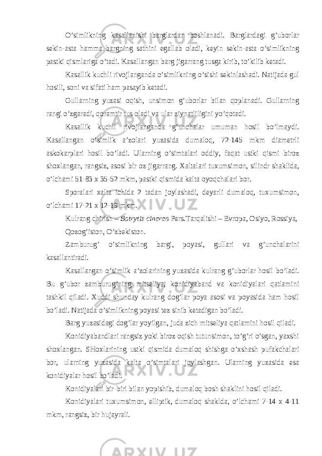 O’simlikning kasallanishi barglardan boshlanadi. Barglardagi g’uborlar sekin-asta hamma bargning sathini egallab oladi, keyin sekin-asta o’simlikning pastki qismlariga o’tadi. Kasallangan barg jigarrang tusga kirib, to’kilib ketadi. Kasallik kuchli rivojlanganda o’simlikning o’sishi sekinlashadi. Natijada gul hosili, soni va sifati ham pasayib ketadi. Gullarning yuzasi oqish, unsimon g’uborlar bilan qoplanadi. Gullarning rangi o’zgaradi, qoramtir tus oladi va ular ziynatliligini yo’qotadi. Kasallik kuchli rivojlanganda g’unchalar umuman hosil bo’lmaydi. Kasallangan o’simlik a’zolari yuzasida dumaloq, 72-145 mkm diametrli askokarplari hosil bo’ladi. Ularning o’simtalari oddiy, faqat ustki qismi biroz shoxlangan, rangsiz, asosi bir oz jigarrang. Xaltalari tuxumsimon, silindr shaklida, o’lchami 51-83 x 35-52 mkm, pastki qismida kalta oyoqchalari bor. Sporalari xalta ichida 2 tadan joylashadi, deyarli dumaloq, tuxumsimon, o’lchami 17-21 x 12-19 mkm. Kulrang chirish – Botrytis cinerea Pers . Tarqalishi – Evropa, Osiyo, Rossiya, Qozog’iston, O’zbekiston. Zamburug’ o’simlikning bargi, poyasi, gullari va g’unchalarini kasallantiradi. Kasallangan o’simlik a’zolarining yuzasida kulrang g’uborlar hosil bo’ladi. Bu g’ubor zamburug’ning mitseliya, konidiyaband va konidiyalari qatlamini tashkil qiladi. Xuddi shunday kulrang dog’lar poya asosi va poyasida ham hosil bo’ladi. Natijada o’simlikning poyasi tez sinib ketadigan bo’ladi. Barg yuzasidagi dog’lar yoyilgan, juda zich mitseliya qatlamini hosil qiladi. Konidiyabandlari rangsiz yoki biroz oqish tutunsimon, to’g’ri o’sgan, yaxshi shoxlangan. SHoxlarining ustki qismida dumaloq shishga o’xshash pufakchalari bor, ularning yuzasida kalta o’simtalari joylashgan. Ularning yuzasida esa konidiyalar hosil bo’ladi. Konidiyalari bir-biri bilan yopishib, dumaloq bosh shaklini hosil qiladi. Konidiyalari tuxumsimon, elliptik, dumaloq shaklda, o’lchami 7-14 x 4-11 mkm, rangsiz, bir hujayrali. 