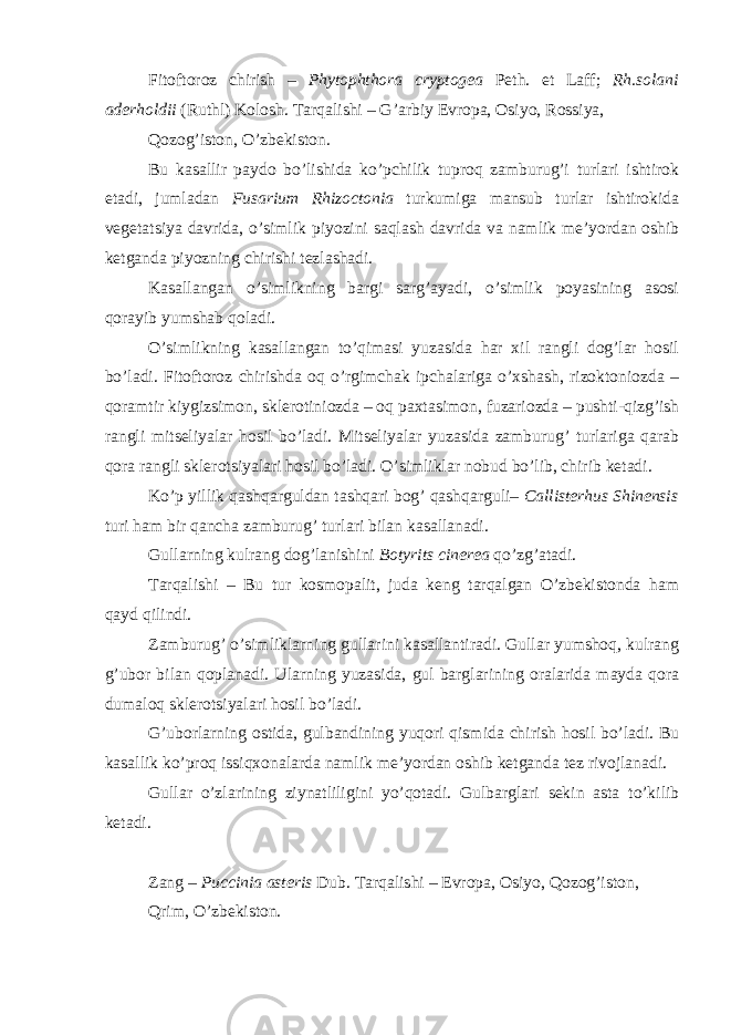 Fitoftoroz chirish – Phytophthora cryptogea Peth. et Laff; Rh.solani aderholdii (Ruthl) Kolosh. Tarqalishi – G’arbiy Evropa, Osiyo, Rossiya, Qozog’iston, O’zbekiston. Bu kasallir paydo bo’lishida ko’pchilik tuproq zamburug’i turlari ishtirok etadi, jumladan Fusarium Rhizoctonia turkumiga mansub turlar ishtirokida vegetatsiya davrida, o’simlik piyozini saqlash davrida va namlik me’yordan oshib ketganda piyozning chirishi tezlashadi. Kasallangan o’simlikning bargi sarg’ayadi, o’simlik poyasining asosi qorayib yumshab qoladi. O’simlikning kasallangan to’qimasi yuzasida har xil rangli dog’lar hosil bo’ladi. Fitoftoroz chirishda oq o’rgimchak ipchalariga o’xshash, rizoktoniozda – qoramtir kiygizsimon, sklerotiniozda – oq paxtasimon, fuzariozda – pushti-qizg’ish rangli mitseliyalar hosil bo’ladi. Mitseliyalar yuzasida zamburug’ turlariga qarab qora rangli sklerotsiyalari hosil bo’ladi. O’simliklar nobud bo’lib, chirib ketadi. Ko’p yillik qashqarguldan tashqari bog’ qashqarguli– Callisterhus Shinensis turi ham bir qancha zamburug’ turlari bilan kasallanadi. Gullarning kulrang dog’lanishini Botyrits cinerea qo’zg’atadi. Tarqalishi – Bu tur kosmopalit, juda keng tarqalgan O’zbekistonda ham qayd qilindi. Zamburug’ o’simliklarning gullarini kasallantiradi. Gullar yumshoq, kulrang g’ubor bilan qoplanadi. Ularning yuzasida, gul barglarining oralarida mayda qora dumaloq sklerotsiyalari hosil bo’ladi. G’uborlarning ostida, gulbandining yuqori qismida chirish hosil bo’ladi. Bu kasallik ko’proq issiqxonalarda namlik me’yordan oshib ketganda tez rivojlanadi. Gullar o’zlarining ziynatliligini yo’qotadi. Gulbarglari sekin asta to’kilib ketadi. Zang – Puccinia asteris Dub. Tarqalishi – Evropa, Osiyo, Qozog’iston, Qrim, O’zbekiston. 