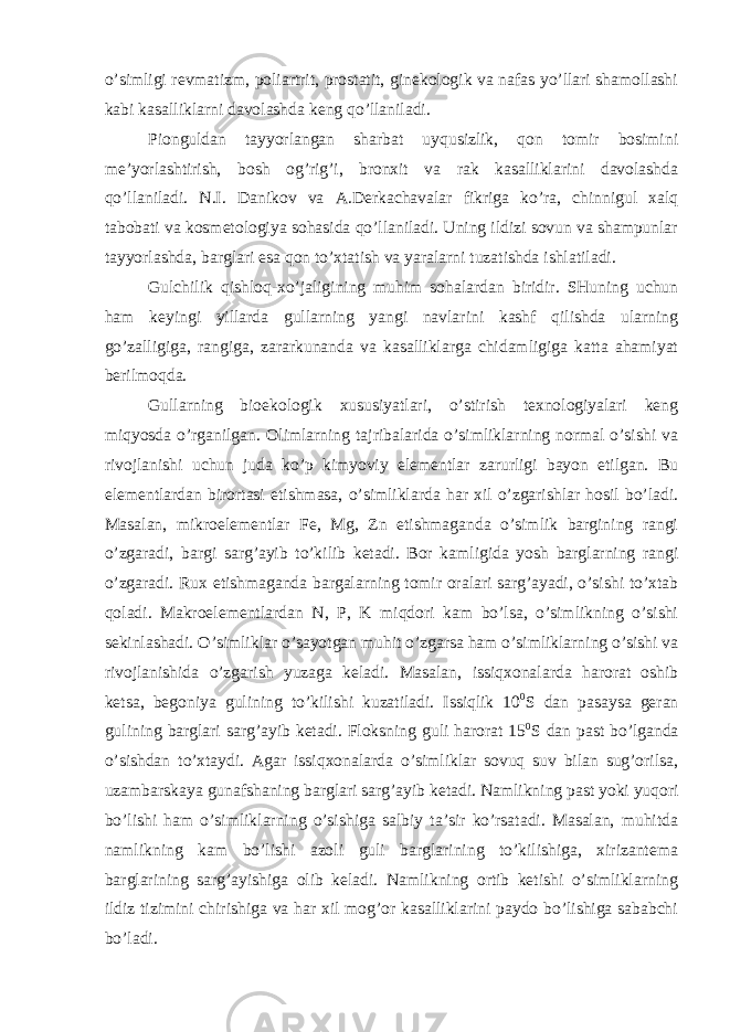 o’simligi revmatizm, poliartrit, prostatit, ginekologik va nafas yo’llari shamollashi kabi kasalliklarni davolashda keng qo’llaniladi. Pionguldan tayyorlangan sharbat uyqusizlik, qon tomir bosimini me’yorlashtirish, bosh og’rig’i, bronxit va rak kasalliklarini davolashda qo’llaniladi. N.I. Danikov va A.Derkachavalar fikriga ko’ra, chinnigul xalq tabobati va kosmetologiya sohasida qo’llaniladi. Uning ildizi sovun va shampunlar tayyorlashda, barglari esa qon to’xtatish va yaralarni tuzatishda ishlatiladi. Gulchilik qishloq-xo’jaligining muhim sohalardan biridir. SHuning uchun ham keyingi yillarda gullarning yangi navlarini kashf qilishda ularning go’zalligiga, rangiga, zararkunanda va kasalliklarga chidamligiga katta ahamiyat berilmoqda. Gullarning bioekologik xususiyatlari, o’stirish texnologiyalari keng miqyosda o’rganilgan. Olimlarning tajribalarida o’simliklarning normal o’sishi va rivojlanishi uchun juda ko’p kimyoviy elementlar zarurligi bayon etilgan. Bu elementlardan birortasi etishmasa, o’simliklarda har xil o’zgarishlar hosil bo’ladi. Masalan, mikroelementlar Fe, Mg, Zn etishmaganda o’simlik bargining rangi o’zgaradi, bargi sarg’ayib to’kilib ketadi. Bor kamligida yosh barglarning rangi o’zgaradi. Rux etishmaganda bargalarning tomir oralari sarg’ayadi, o’sishi to’xtab qoladi. Makroelementlardan N, P, K miqdori kam bo’lsa, o’simlikning o’sishi sekinlashadi. O’simliklar o’sayotgan muhit o’zgarsa ham o’simliklarning o’sishi va rivojlanishida o’zgarish yuzaga keladi. Masalan, issiqxonalarda harorat oshib ketsa, begoniya gulining to’kilishi kuzatiladi. Issiqlik 10 0 S dan pasaysa geran gulining barglari sarg’ayib ketadi. Floksning guli harorat 15 0 S dan past bo’lganda o’sishdan to’xtaydi. Agar issiqxonalarda o’simliklar sovuq suv bilan sug’orilsa, uzambarskaya gunafshaning barglari sarg’ayib ketadi. Namlikning past yoki yuqori bo’lishi ham o’simliklarning o’sishiga salbiy ta’sir ko’rsatadi. Masalan, muhitda namlikning kam bo’lishi azoli guli barglarining to’kilishiga, xirizantema barglarining sarg’ayishiga olib keladi. Namlikning ortib ketishi o’simliklarning ildiz tizimini chirishiga va har xil mog’or kasalliklarini paydo bo’lishiga sababchi bo’ladi. 