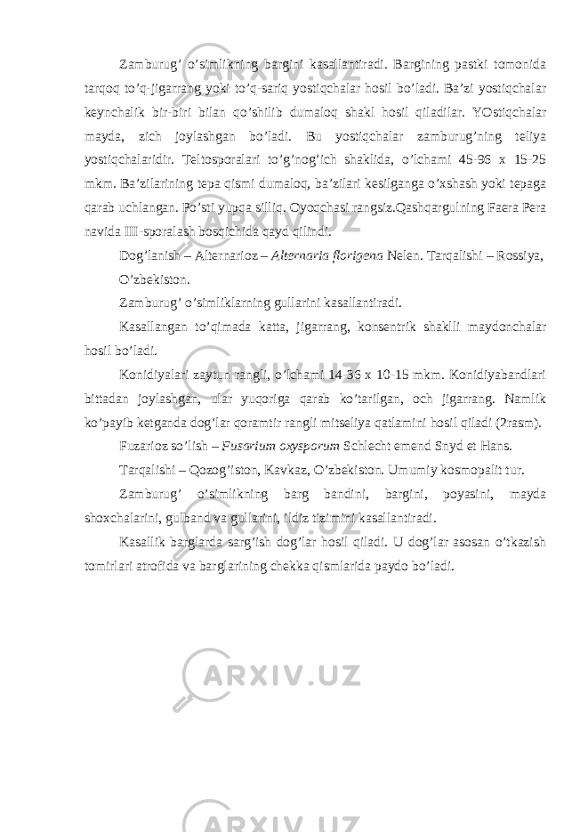 Zamburug’ o’simlikning bargini kasallantiradi. Bargining pastki tomonida tarqoq to’q-jigarrang yoki to’q-sariq yostiqchalar hosil bo’ladi. Ba’zi yostiqchalar keynchalik bir-biri bilan qo’shilib dumaloq shakl hosil qiladilar. YOstiqchalar mayda, zich joylashgan bo’ladi. Bu yostiqchalar zamburug’ning teliya yostiqchalaridir. Teltosporalari to’g’nog’ich shaklida, o’lchami 45-96 x 15-25 mkm. Ba’zilarining tepa qismi dumaloq, ba’zilari kesilganga o’xshash yoki tepaga qarab uchlangan. Po’sti yupqa silliq. Oyoqchasi rangsiz.Qashqargulning Faera Pera navida III-sporalash bosqichida qayd qilindi. Dog’lanish – Alternarioz – Alternaria florigena Nelen. Tarqalishi – Rossiya, O’zbekiston. Zamburug’ o’simliklarning gullarini kasallantiradi. Kasallangan to’qimada katta, jigarrang, konsentrik shaklli maydonchalar hosil bo’ladi. Konidiyalari zaytun rangli, o’lchami 14-36 x 10-15 mkm. Konidiyabandlari bittadan joylashgan, ular yuqoriga qarab ko’tarilgan, och jigarrang. Namlik ko’payib ketganda dog’lar qoramtir rangli mitseliya qatlamini hosil qiladi (2rasm). Fuzarioz so’lish – Fusarium oxysporum Schlecht emend Snyd et Hans . Tarqalishi – Qozog’iston, Kavkaz, O’zbekiston. Umumiy kosmopalit tur. Zamburug’ o’simlikning barg bandini, bargini, poyasini, mayda shoxchalarini, gulband va gullarini, ildiz tizimini kasallantiradi. Kasallik barglarda sarg’ish dog’lar hosil qiladi. U dog’lar asosan o’tkazish tomirlari atrofida va barglarining chekka qismlarida paydo bo’ladi. 