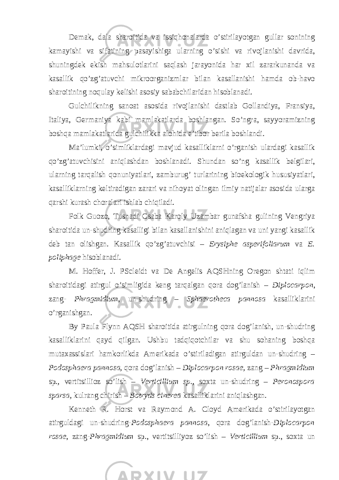 Demak, dala sharoitida va issiqhonalarda o’stirilayotgan gullar sonining kamayishi va sifatining pasayishiga ularning o’sishi va rivojlanishi davrida, shuningdek ekish mahsulotlarini saqlash jarayonida har xil zararkunanda va kasallik qo’zg’atuvchi mikroorganizmlar bilan kasallanishi hamda ob-havo sharoitining noqulay kelishi asosiy sababchilaridan hisoblanadi. Gulchilikning sanoat asosida rivojlanishi dastlab Gollandiya, Fransiya, Italiya, Germaniya kabi mamlakatlarda boshlangan. So’ngra, sayyoramizning boshqa mamlakatlarida gulchilikka alohida e’tibor berila boshlandi. Ma’lumki, o’simliklardagi mavjud kasalliklarni o’rganish ulardagi kasallik qo’zg’atuvchisini aniqlashdan boshlanadi. Shundan so’ng kasallik belgilari, ularning tarqalish qonuniyatlari, zamburug’ turlarining bioekologik hususiyatlari, kasalliklarning keltiradigan zarari va nihoyat olingan ilmiy natijalar asosida ularga qarshi kurash choralari ishlab chiqiladi. Folk Guozo, Tusnadi Csaba Karoly Uzambar gunafsha gulining Vengriya sharoitida un-shudring kasalligi bilan kasallanishini aniqlagan va uni yangi kasallik deb tan olishgan. Kasallik qo’zg’atuvchisi – Erysiphe asperifoliarum va E. poliphage hisoblanadi. M. Hoffer, J. PScleidt va De Angelis AQSHning Oregon shtati iqlim sharoitidagi atirgul o’simligida keng tarqalgan qora dog’lanish – Diplocarpon , zang- Phragmidium , un-shudring – Sphaerotheca pannosa kasalliklarini o’rganishgan. By Paula Flynn AQSH sharoitida atirgulning qora dog’lanish, un-shudring kasalliklarini qayd qilgan. Ushbu tadqiqotchilar va shu sohaning boshqa mutaxassislari hamkorlikda Amerikada o’stiriladigan atirguldan un-shudring – Podosphaera pannosa, qora dog’lanish – Diplocarpon rosae, zang – Phragmidium sp ., vertitsillioz so’lish – Verticillium sp., soxta un-shudring – Peronospora sparsa, kulrang chirish – Botrytis cinerea kasalliklarini aniqlashgan. Kenneth R. Horst va Raymond A. Cloyd Amerikada o’stirilayotgan atirguldagi un-shudring- Podosphaera pannosa , qora dog’lanish- Diplocarpon rosae , zang- Phragmidium sp., vertitsilliyoz so’lish – Verticillium sp . , soxta un 