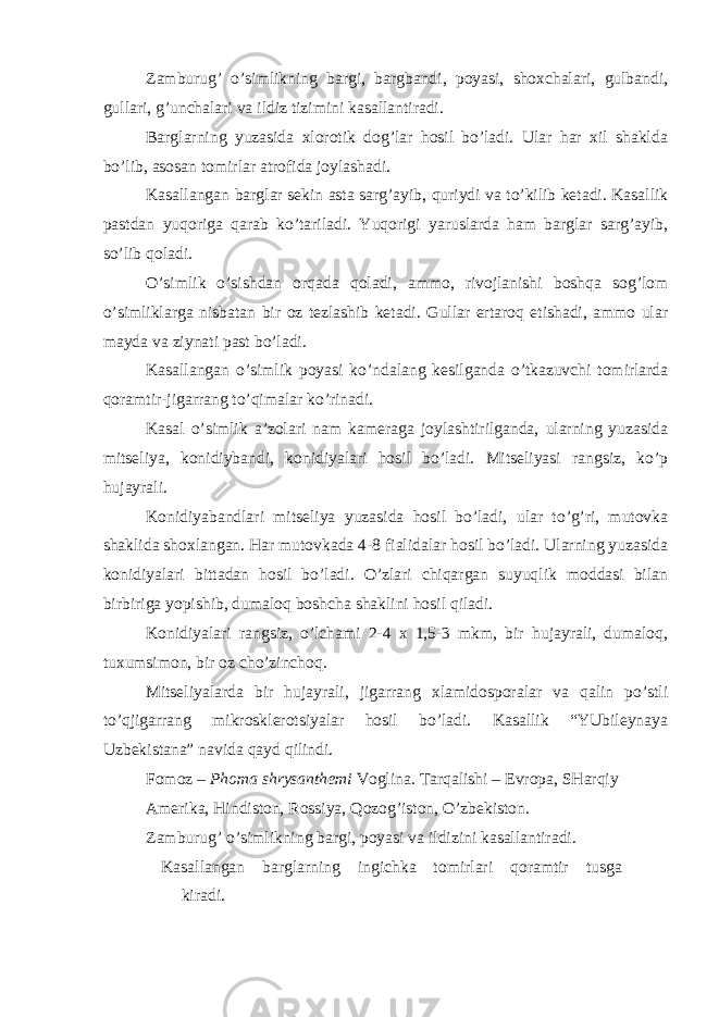 Zamburug’ o’simlikning bargi, bargbandi, poyasi, shoxchalari, gulbandi, gullari, g’unchalari va ildiz tizimini kasallantiradi. Barglarning yuzasida xlorotik dog’lar hosil bo’ladi. Ular har xil shaklda bo’lib, asosan tomirlar atrofida joylashadi. Kasallangan barglar sekin asta sarg’ayib, quriydi va to’kilib ketadi. Kasallik pastdan yuqoriga qarab ko’tariladi. Yuqorigi yaruslarda ham barglar sarg’ayib, so’lib qoladi. O’simlik o’sishdan orqada qoladi, ammo, rivojlanishi boshqa sog’lom o’simliklarga nisbatan bir oz tezlashib ketadi. Gullar ertaroq etishadi, ammo ular mayda va ziynati past bo’ladi. Kasallangan o’simlik poyasi ko’ndalang kesilganda o’tkazuvchi tomirlarda qoramtir-jigarrang to’qimalar ko’rinadi. Kasal o’simlik a’zolari nam kameraga joylashtirilganda, ularning yuzasida mitseliya, konidiybandi, konidiyalari hosil bo’ladi. Mitseliyasi rangsiz, ko’p hujayrali. Konidiyabandlari mitseliya yuzasida hosil bo’ladi, ular to’g’ri, mutovka shaklida shoxlangan. Har mutovkada 4-8 fialidalar hosil bo’ladi. Ularning yuzasida konidiyalari bittadan hosil bo’ladi. O’zlari chiqargan suyuqlik moddasi bilan birbiriga yopishib, dumaloq boshcha shaklini hosil qiladi. Konidiyalari rangsiz, o’lchami 2-4 x 1,5-3 mkm, bir hujayrali, dumaloq, tuxumsimon, bir oz cho’zinchoq. Mitseliyalarda bir hujayrali, jigarrang xlamidosporalar va qalin po’stli to’qjigarrang mikrosklerotsiyalar hosil bo’ladi. Kasallik “YUbileynaya Uzbekistana” navida qayd qilindi. Fomoz – Phoma shrysanthemi Voglina . Tarqalishi – Evropa, SHarqiy Amerika, Hindiston, Rossiya, Qozog’iston, O’zbekiston. Zamburug’ o’simlikning bargi, poyasi va ildizini kasallantiradi. Kasallangan barglarning ingichka tomirlari qoramtir tusga kiradi. 