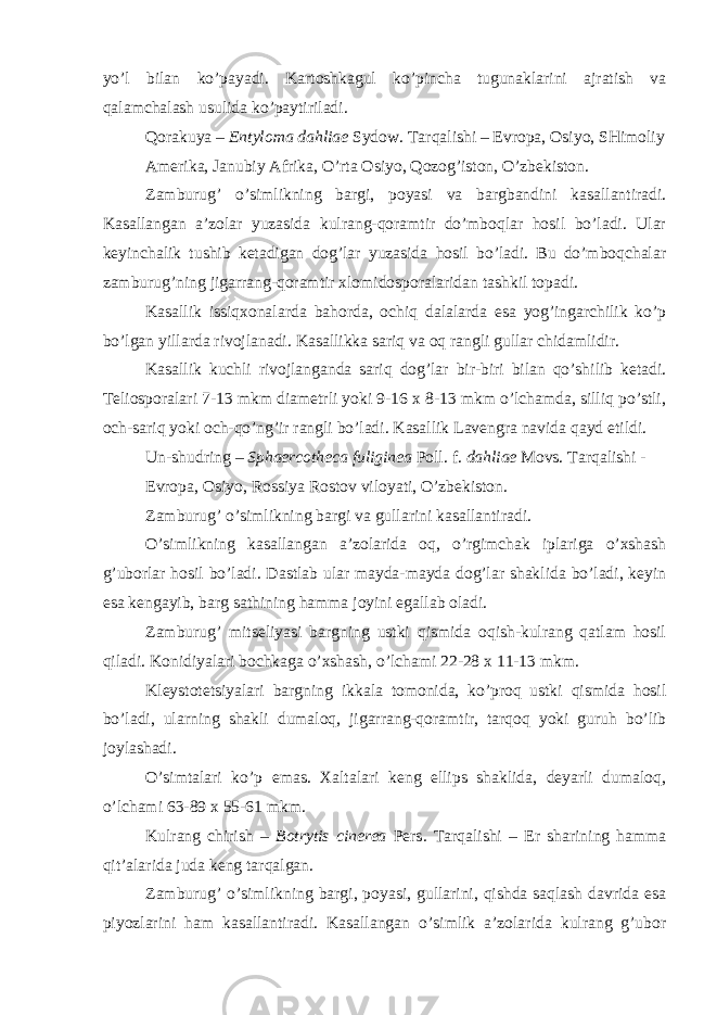 yo’l bilan ko’payadi. Kartoshkagul ko’pincha tugunaklarini ajratish va qalamchalash usulida ko’paytiriladi. Qorakuya – Entyloma dahliae Sydow. Tarqalishi – Evropa, Osiyo, SHimoliy Amerika, Janubiy Afrika, O’rta Osiyo, Qozog’iston, O’zbekiston. Zamburug’ o’simlikning bargi, poyasi va bargbandini kasallantiradi. Kasallangan a’zolar yuzasida kulrang-qoramtir do’mboqlar hosil bo’ladi. Ular keyinchalik tushib ketadigan dog’lar yuzasida hosil bo’ladi. Bu do’mboqchalar zamburug’ning jigarrang-qoramtir xlomidosporalaridan tashkil topadi. Kasallik issiqxonalarda bahorda, ochiq dalalarda esa yog’ingarchilik ko’p bo’lgan yillarda rivojlanadi. Kasallikka sariq va oq rangli gullar chidamlidir. Kasallik kuchli rivojlanganda sariq dog’lar bir-biri bilan qo’shilib ketadi. Teliosporalari 7-13 mkm diametrli yoki 9-16 x 8-13 mkm o’lchamda, silliq po’stli, och-sariq yoki och-qo’ng’ir rangli bo’ladi. Kasallik Lavengra navida qayd etildi. Un-shudring – Sphaercotheca fuliginea Poll. f. dahliae Movs. Tarqalishi - Evropa, Osiyo, Rossiya Rostov viloyati, O’zbekiston. Zamburug’ o’simlikning bargi va gullarini kasallantiradi. O’simlikning kasallangan a’zolarida oq, o’rgimchak iplariga o’xshash g’uborlar hosil bo’ladi. Dastlab ular mayda-mayda dog’lar shaklida bo’ladi, keyin esa kengayib, barg sathining hamma joyini egallab oladi. Zamburug’ mitseliyasi bargning ustki qismida oqish-kulrang qatlam hosil qiladi. Konidiyalari bochkaga o’xshash, o’lchami 22-28 x 11-13 mkm. Kleystotetsiyalari bargning ikkala tomonida, ko’proq ustki qismida hosil bo’ladi, ularning shakli dumaloq, jigarrang-qoramtir, tarqoq yoki guruh bo’lib joylashadi. O’simtalari ko’p emas. Xaltalari keng ellips shaklida, deyarli dumaloq, o’lchami 63-89 x 55-61 mkm. Kulrang chirish – Botrytis cinerea Pers . Tarqalishi – Er sharining hamma qit’alarida juda keng tarqalgan. Zamburug’ o’simlikning bargi, poyasi, gullarini, qishda saqlash davrida esa piyozlarini ham kasallantiradi. Kasallangan o’simlik a’zolarida kulrang g’ubor 