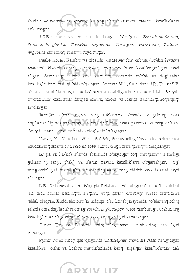 shudrin – Peronospora sparsa , kulrang chirish- Botrytis cinerea kasalliklarini aniqlashgan. J.C.Buschman Ispaniya sharoitida ilongul o’simligida – Botrytis gladiorum, Stromatinia gladioli, Fusarium oxysporum, Uromyces tranversalis, Pythium anguilula zamburug’ turlarini qayd qilgan. Raabe Robert Kaliforniya shtatida Rojdestvenskiy kaktusi ( Schlumbergera truncata ) kladodiyasining Drechslera cactivora bilan kasallanganligini qayd qilgan. Zamburug’ kladodiyada yumshoq, qoramtir chirish va dog’lanish kasalligini ham hosil qilishi aniqlangan. Peterson M.J., Sutherland J.R., Tuller S.P. Kanada sharoitida atirgulning issiqxonada o’stirilganda kulrang chirish- Botrytis cinerea bilan kasallanish darajasi namlik, harorat va boshqa faktorlarga bog’liqligi aniqlangan. Jennifer Olson AQSh ning Okloxoma shtatida atirgulning qora dog’lanishDiplocarpon rosae, un shudrin-Podosphaera pannosa, kulrang chirish- Botrytis cinerea kasalliklarini ekologiyasini o’rgangan. Tsclen, Yin-Yun Lee, Wen – Shi Wu, Scleng Ming Tayvandda xrizantema novdasining asosini Rhizoctonia solani zamburug’i chiritganligini aniqlashgan. B.Tjia va J.Black Florida sharoitida o’sayotgan tog’ mingtomiri o’simligi gullarining rangi, shakli va ularda mavjud kasalliklarni o’rganishgan. Tog’ mingtomiri guli o’simligida un-shudring va kulrang chirish kasalliklarini qayd qilishgan. L.B. Orlikowski va A. Wojdyla Polshada tog’ mingtomirining ildiz tizimi fitoftoroz chirish kasalligini o’rganib unga qarshi kimyoviy kurash choralarini ishlab chiqqan. Xuddi shu olimlar tadqiqot olib borish jarayonida Polshaning ochiq erlarda qora dog’lanishni qo’zg’atuvchi Diplocarpon rosae zamburug’i unshudring kasalligi bilan birga atirgulni ham kasallantirganligini kuzatishgan. Glaser Tadeusz Polshada atirgulning soxta un-shudring kasalligini o’rgangan. Rymar Anna Xitoy qashqargulida Callistephus chinensis Nees qo’zg’atgan kasallikni Polsha va boshqa mamlakatlarda keng tarqalgan kasalliklardan deb 