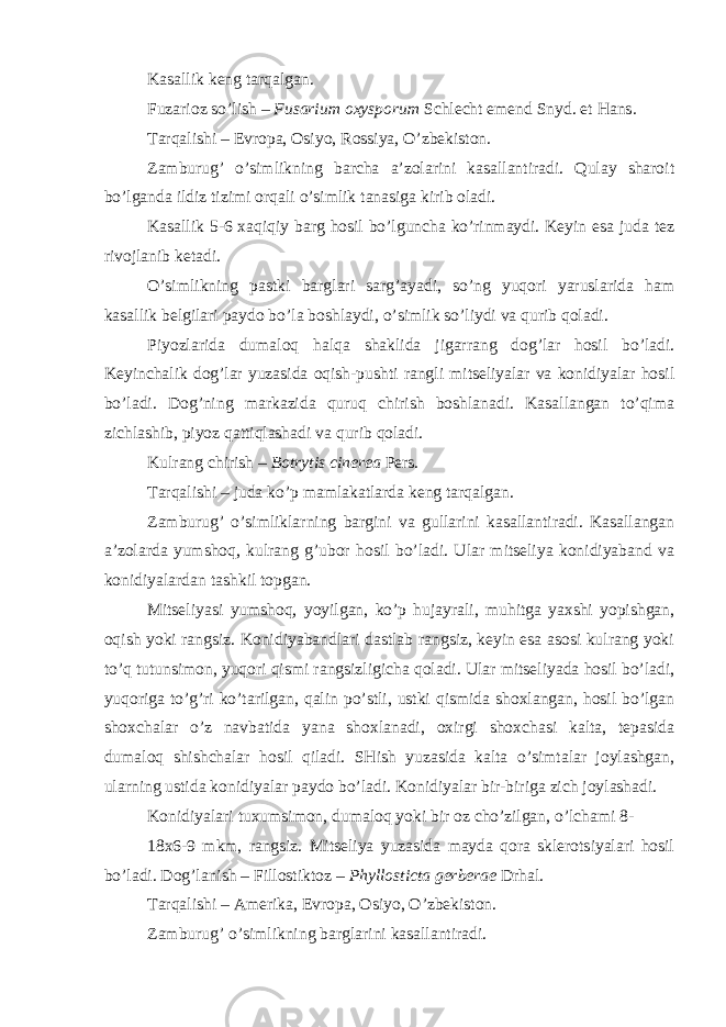 Kasallik keng tarqalgan. Fuzarioz so’lish – Fusarium oxysporum Schlecht emend Snyd. et Hans . Tarqalishi – Evropa, Osiyo, Rossiya, O’zbekiston. Zamburug’ o’simlikning barcha a’zolarini kasallantiradi. Qulay sharoit bo’lganda ildiz tizimi orqali o’simlik tanasiga kirib oladi. Kasallik 5-6 xaqiqiy barg hosil bo’lguncha ko’rinmaydi. Keyin esa juda tez rivojlanib ketadi. O’simlikning pastki barglari sarg’ayadi, so’ng yuqori yaruslarida ham kasallik belgilari paydo bo’la boshlaydi, o’simlik so’liydi va qurib qoladi. Piyozlarida dumaloq halqa shaklida jigarrang dog’lar hosil bo’ladi. Keyinchalik dog’lar yuzasida oqish-pushti rangli mitseliyalar va konidiyalar hosil bo’ladi. Dog’ning markazida quruq chirish boshlanadi. Kasallangan to’qima zichlashib, piyoz qattiqlashadi va qurib qoladi. Kulrang chirish – Botrytis cinerea Pers . Tarqalishi – juda ko’p mamlakatlarda keng tarqalgan. Zamburug’ o’simliklarning bargini va gullarini kasallantiradi. Kasallangan a’zolarda yumshoq, kulrang g’ubor hosil bo’ladi. Ular mitseliya konidiyaband va konidiyalardan tashkil topgan. Mitseliyasi yumshoq, yoyilgan, ko’p hujayrali, muhitga yaxshi yopishgan, oqish yoki rangsiz. Konidiyabandlari dastlab rangsiz, keyin esa asosi kulrang yoki to’q tutunsimon, yuqori qismi rangsizligicha qoladi. Ular mitseliyada hosil bo’ladi, yuqoriga to’g’ri ko’tarilgan, qalin po’stli, ustki qismida shoxlangan, hosil bo’lgan shoxchalar o’z navbatida yana shoxlanadi, oxirgi shoxchasi kalta, tepasida dumaloq shishchalar hosil qiladi. SHish yuzasida kalta o’simtalar joylashgan, ularning ustida konidiyalar paydo bo’ladi. Konidiyalar bir-biriga zich joylashadi. Konidiyalari tuxumsimon, dumaloq yoki bir oz cho’zilgan, o’lchami 8- 18x6-9 mkm, rangsiz. Mitseliya yuzasida mayda qora sklerotsiyalari hosil bo’ladi. Dog’lanish – Fillostiktoz – Phyllosticta gerberae Drhal. Tarqalishi – Amerika, Evropa, Osiyo, O’zbekiston. Zamburug’ o’simlikning barglarini kasallantiradi. 