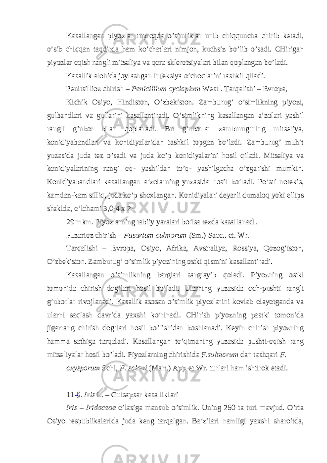 Kasallangan piyozlar tuproqda o’simliklar unib chiqquncha chirib ketadi, o’sib chiqqan taqdirda ham ko’chatlari nimjon, kuchsiz bo’lib o’sadi. CHirigan piyozlar oqish rangli mitseliya va qora sklerotsiyalari bilan qoplangan bo’ladi. Kasallik alohida joylashgan infeksiya o’choqlarini tashkil qiladi. Penitsillioz chirish – Penicillium cyclopium Westl . Tarqalishi – Evropa, Kichik Osiyo, Hindiston, O’zbekiston. Zamburug’ o’simlikning piyozi, gulbandlari va gullarini kasallantiradi. O’simlikning kasallangan a’zolari yashil rangli g’ubor bilan qoplanadi. Bu g’uborlar zamburug’ning mitseliya, konidiyabandlari va konidiyalaridan tashkil topgan bo’ladi. Zamburug’ muhit yuzasida juda tez o’sadi va juda ko’p konidiyalarini hosil qiladi. Mitseliya va konidiyalarining rangi oq- yashildan to’q- yashilgacha o’zgarishi mumkin. Konidiyabandlari kasallangan a’zolarning yuzasida hosil bo’ladi. Po’sti notekis, kamdan-kam silliq, juda ko’p shoxlangan. Konidiyalari deyarli dumaloq yoki ellips shaklda, o’lchami 3,0-4 x 2- 29 mkm. Piyozlarning tabiiy yaralari bo’lsa tezda kasallanadi. Fuzarioz chirish – Fusarium culmorum (Sm.) Sacc.. et. Wr. Tarqalishi – Evropa, Osiyo, Afrika, Avstraliya, Rossiya, Qozog’iston, O’zbekiston. Zamburug’ o’simlik piyozining ostki qismini kasallantiradi. Kasallangan o’simlikning barglari sarg’ayib qoladi. Piyozning ostki tomonida chirish dog’lari hosil bo’ladi. Ularning yuzasida och-pushti rangli g’uborlar rivojlanadi. Kasallik asosan o’simlik piyozlarini kovlab olayotganda va ularni saqlash davrida yaxshi ko’rinadi. CHirish piyozning pastki tomonida jigarrang chirish dog’lari hosil bo’lishidan boshlanadi. Keyin chirish piyozning hamma sathiga tarqaladi. Kasallangan to’qimaning yuzasida pushti-oqish rang mitseliyalar hosil bo’ladi. Piyozlarning chirishida F.sulmorum dan tashqari F. oxysporum Schl , F. solani (Mart.) App-et Wr . turlari ham ishtirok etadi. 11 - §. Iris L . – Gulsapsar kasalliklari Iris – Iridaceae oilasiga mansub o’simlik. Uning 250 ta turi mavjud. O’rta Osiyo respublikalarida juda keng tarqalgan. Ba’zilari namligi yaxshi sharoitda, 