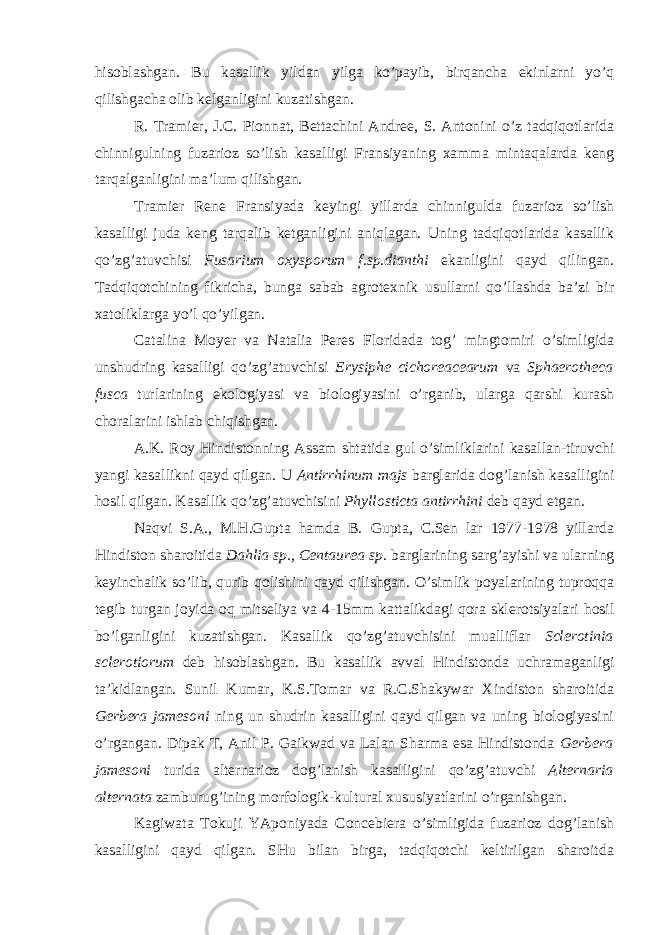 hisoblashgan. Bu kasallik yildan yilga ko’payib, birqancha ekinlarni yo’q qilishgacha olib kelganligini kuzatishgan. R. Tramier, J.C. Pionnat, Bettachini Andree, S. Antonini o’z tadqiqotlarida chinnigulning fuzarioz so’lish kasalligi Fransiyaning xamma mintaqalarda keng tarqalganligini ma’lum qilishgan. Tramier Rene Fransiyada keyingi yillarda chinnigulda fuzarioz so’lish kasalligi juda keng tarqalib ketganligini aniqlagan. Uning tadqiqotlarida kasallik qo’zg’atuvchisi Fusarium oxysporum f.sp.dianthi ekanligini qayd qilingan. Tadqiqotchining fikricha, bunga sabab agrotexnik usullarni qo’llashda ba’zi bir xatoliklarga yo’l qo’yilgan. Catalina Moyer va Natalia Peres Floridada tog’ mingtomiri o’simligida unshudring kasalligi qo’zg’atuvchisi Erysiphe cichoreacearum va Sphaerotheca fusca turlarining ekologiyasi va biologiyasini o’rganib, ularga qarshi kurash choralarini ishlab chiqishgan. A.K. Roy Hindistonning Assam shtatida gul o’simliklarini kasallan-tiruvchi yangi kasallikni qayd qilgan. U Antirrhinum majs barglarida dog’lanish kasalligini hosil qilgan. Kasallik qo’zg’atuvchisini Phyllosticta antirrhini deb qayd etgan. Naqvi S.A., M.H.Gupta hamda B. Gupta, C.Sen lar 1977-1978 yillarda Hindiston sharoitida Dahlia sp., Centaurea sp. barglarining sarg’ayishi va ularning keyinchalik so’lib, qurib qolishini qayd qilishgan. O’simlik poyalarining tuproqqa tegib turgan joyida oq mitseliya va 4-15mm kattalikdagi qora sklerotsiyalari hosil bo’lganligini kuzatishgan. Kasallik qo’zg’atuvchisini mualliflar Sclerotinia sclerotiorum deb hisoblashgan. Bu kasallik avval Hindistonda uchramaganligi ta’kidlangan. Sunil Kumar, K.S.Tomar va R.C.Shakywar Xindiston sharoitida Gerbera jamesoni ning un shudrin kasalligini qayd qilgan va uning biologiyasini o’rgangan. Dipak T, Anil P. Gaikwad va Lalan Sharma esa Hindistonda Gerbera jamesoni turida alternarioz dog’lanish kasalligini qo’zg’atuvchi Alternaria alternata zamburug’ining morfologik-kultural xususiyatlarini o’rganishgan. Kagiwata Tokuji YAponiyada Concebiera o’simligida fuzarioz dog’lanish kasalligini qayd qilgan. SHu bilan birga, tadqiqotchi keltirilgan sharoitda 